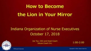 How to Become
the Lion in Your Mirror
Indiana Organization of Nurse Executives
October 17, 2018
Joe Tye, CEO and Head Coach
Values Coach Inc.
Copyright © 2018, Values Coach Inc.
1:00-2:00
 