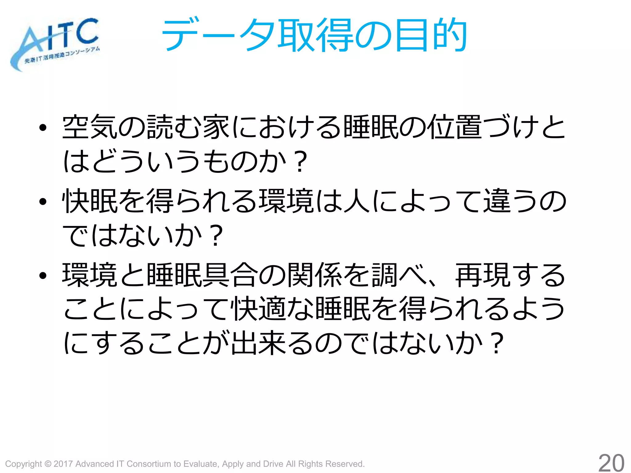 Copyright © 2017 Advanced IT Consortium to Evaluate, Apply and Drive All Rights Reserved.
データ取得の目的
• 空気の読む家における睡眠の位置づけと
はどういうものか？
• 快眠を得られる環境は人によって違うの
ではないか？
• 環境と睡眠具合の関係を調べ、再現する
ことによって快適な睡眠を得られるよう
にすることが出来るのではないか？
20
 