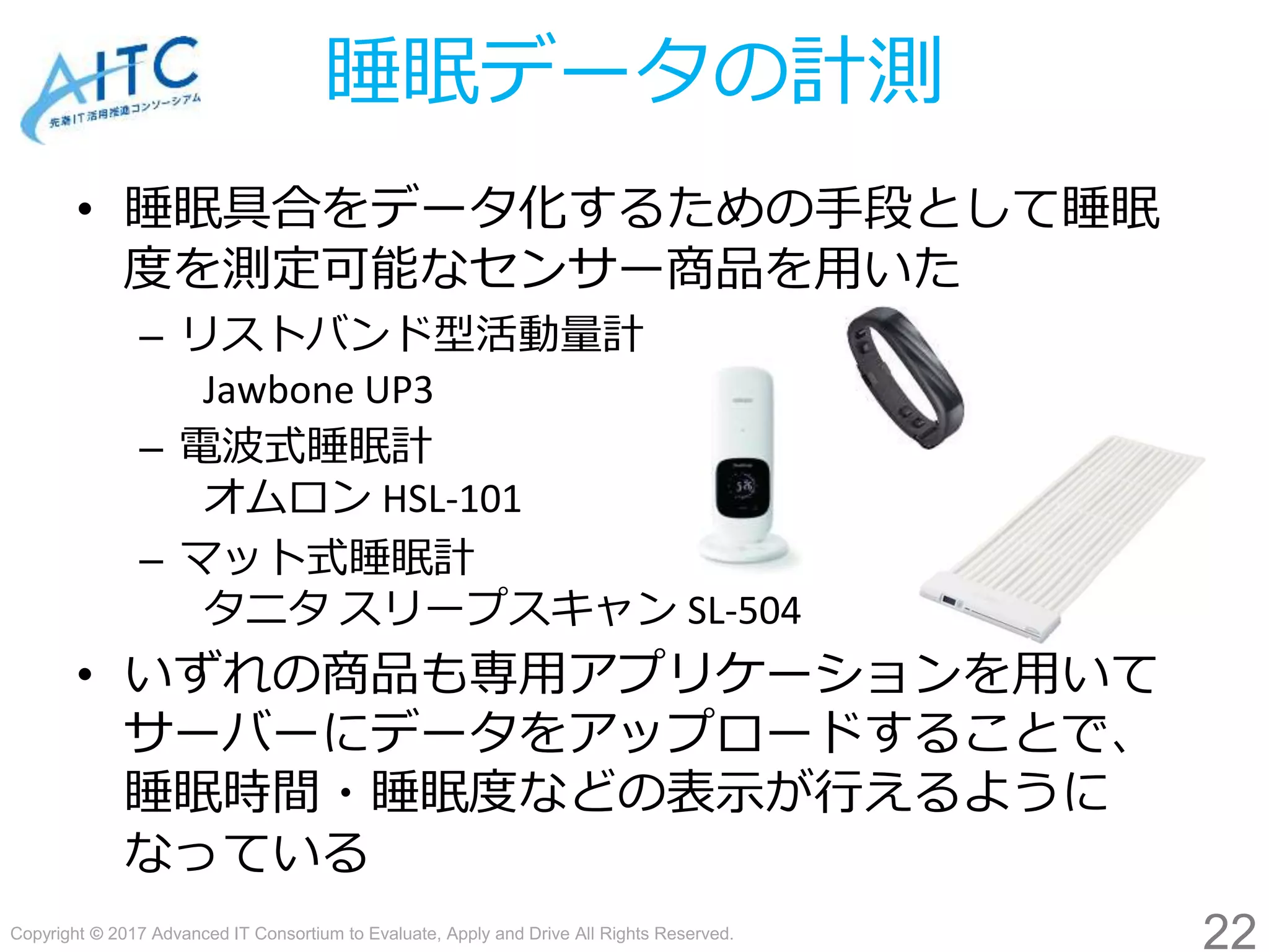 Copyright © 2017 Advanced IT Consortium to Evaluate, Apply and Drive All Rights Reserved.
睡眠データの計測
• 睡眠具合をデータ化するための手段として睡眠
度を測定可能なセンサー商品を用いた
– リストバンド型活動量計
Jawbone UP3
– 電波式睡眠計
オムロン HSL-101
– マット式睡眠計
タニタ スリープスキャン SL-504
• いずれの商品も専用アプリケーションを用いて
サーバーにデータをアップロードすることで、
睡眠時間・睡眠度などの表示が行えるように
なっている
22
 