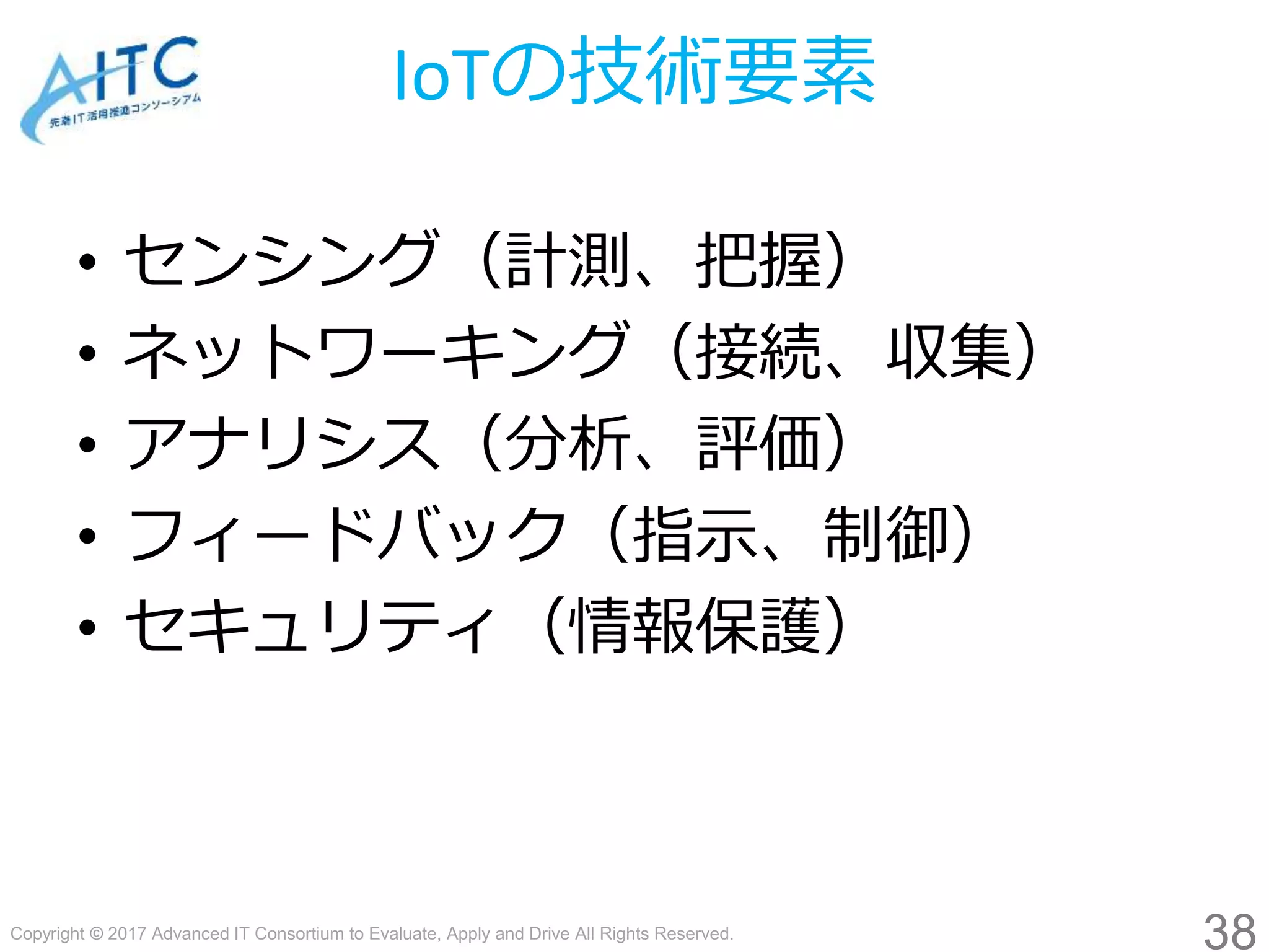 Copyright © 2017 Advanced IT Consortium to Evaluate, Apply and Drive All Rights Reserved.
IoTの技術要素
• センシング（計測、把握）
• ネットワーキング（接続、収集）
• アナリシス（分析、評価）
• フィードバック（指示、制御）
• セキュリティ（情報保護）
38
 