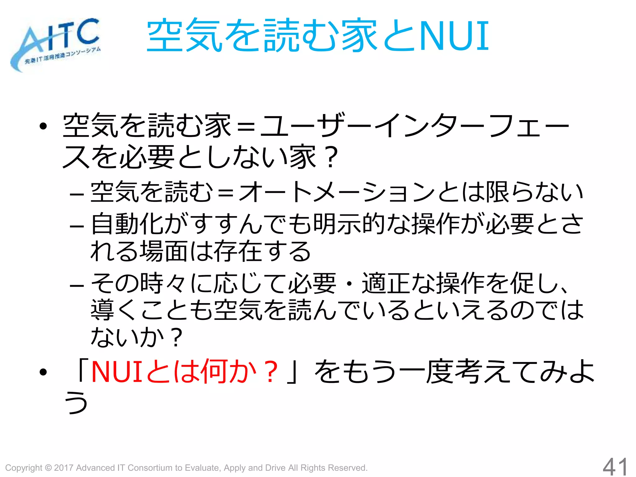 Copyright © 2017 Advanced IT Consortium to Evaluate, Apply and Drive All Rights Reserved.
空気を読む家とNUI
• 空気を読む家＝ユーザーインターフェー
スを必要としない家？
– 空気を読む＝オートメーションとは限らない
– 自動化がすすんでも明示的な操作が必要とさ
れる場面は存在する
– その時々に応じて必要・適正な操作を促し、
導くことも空気を読んでいるといえるのでは
ないか？
• 「NUIとは何か？」をもう一度考えてみよ
う
41
 
