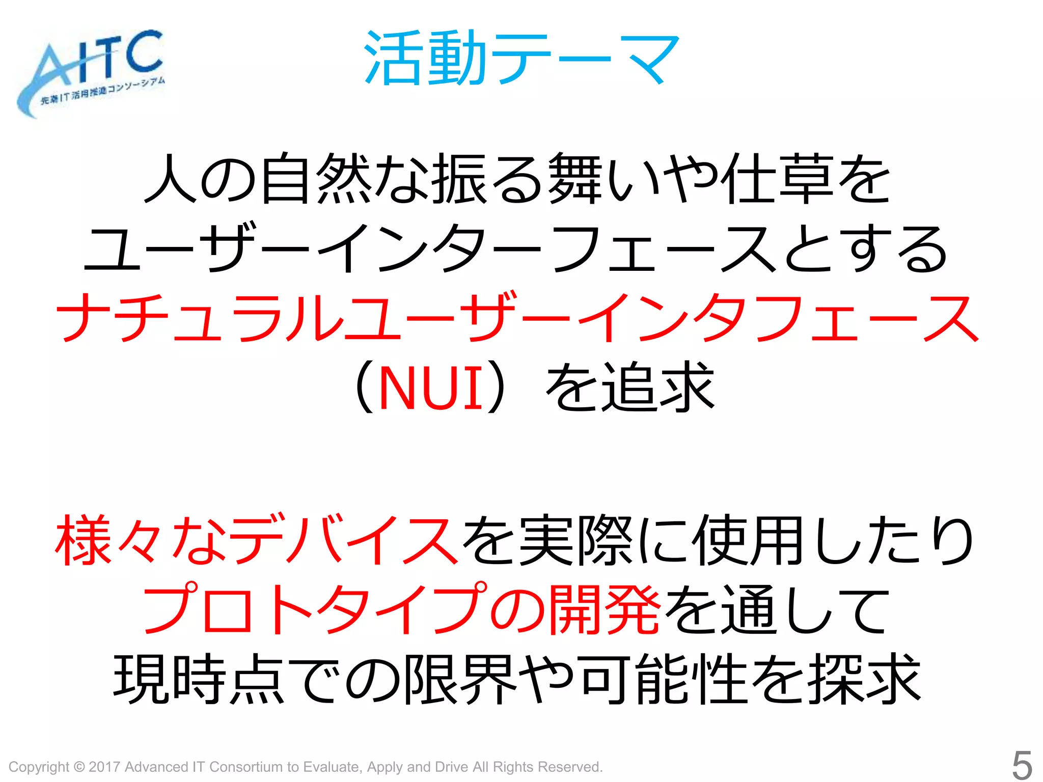 Copyright © 2017 Advanced IT Consortium to Evaluate, Apply and Drive All Rights Reserved.
活動テーマ
人の自然な振る舞いや仕草を
ユーザーインターフェースとする
ナチュラルユーザーインタフェース
（NUI）を追求
様々なデバイスを実際に使用したり
プロトタイプの開発を通して
現時点での限界や可能性を探求
5
 