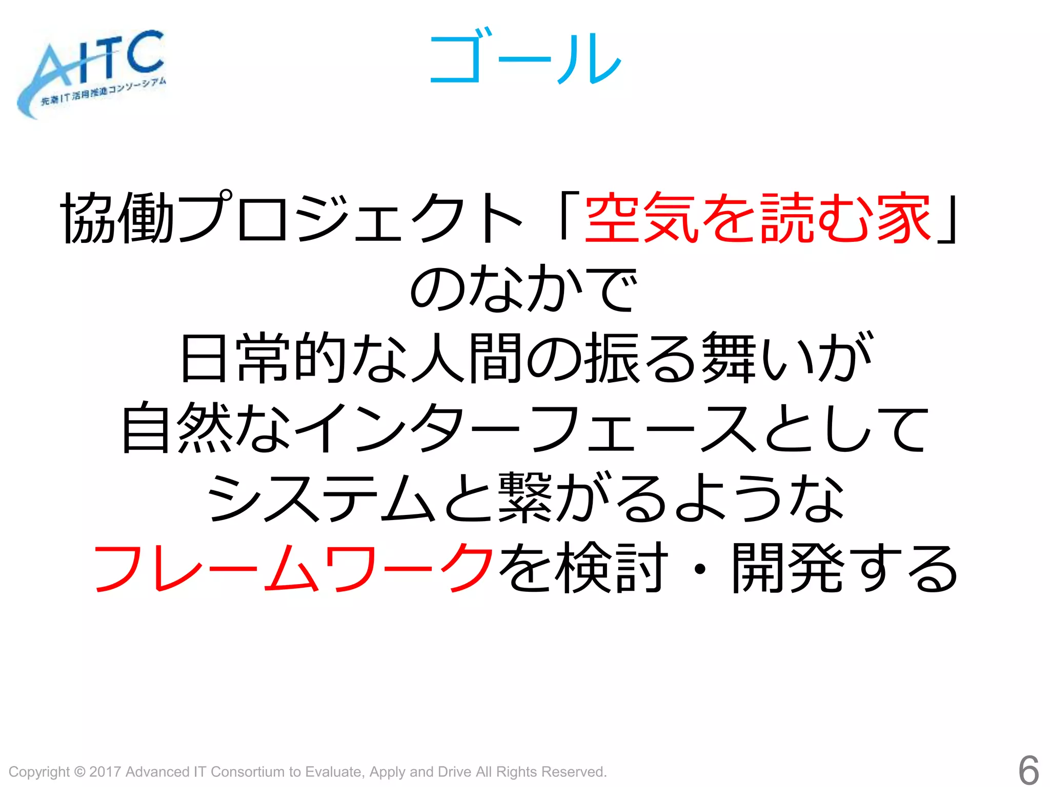 Copyright © 2017 Advanced IT Consortium to Evaluate, Apply and Drive All Rights Reserved.
ゴール
協働プロジェクト「空気を読む家」
のなかで
日常的な人間の振る舞いが
自然なインターフェースとして
システムと繋がるような
フレームワークを検討・開発する
6
 