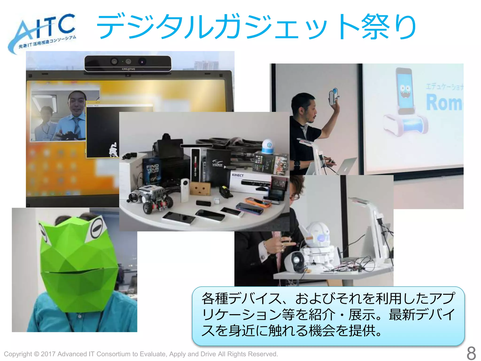 Copyright © 2017 Advanced IT Consortium to Evaluate, Apply and Drive All Rights Reserved.
デジタルガジェット祭り
8
各種デバイス、およびそれを利用したアプ
リケーション等を紹介・展示。最新デバイ
スを身近に触れる機会を提供。
 