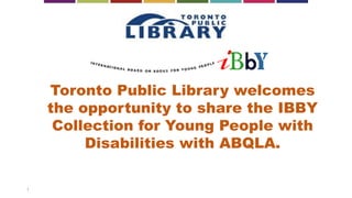 1
Toronto Public Library welcomes
the opportunity to share the IBBY
Collection for Young People with
Disabilities with ABQLA.
 