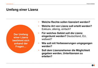 osborneclarke.com
13
Umfang einer Lizenz
Der Umfang
einer Lizenz
bestimmt sich
anhand der
Fragen…
• Welche Rechte sollen lizenziert werden?
• Welche Art von Lizenz soll erteilt werden?
Exklusiv, alleinig, einfach?
• Für welches Gebiet soll die Lizenz
eingeräumt werden? Deutschland, EU,
weltweit?
• Wie soll mit Verbesserungen umgegangen
werden?
• Soll dem Lizenznehemer die Möglichkeit
gegeben werden, Unterlizenzen zu
erteilen?
Private & Confidential
 