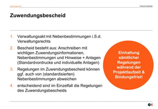 osborneclarke.com
15
Zuwendungsbescheid
Einhaltung
sämtlicher
Regelungen
während der
Projektlaufzeit &
Bindungsfrist!
1. Verwaltungsakt mit Nebenbestimmungen i.S.d.
Verwaltungsrechts
2. Bescheid besteht aus: Anschreiben mit
wichtigen Zuwendungsinformationen,
Nebenbestimmungen und Hinweise + Anlagen
(Standardvordrucke und individuelle Anlagen)
3. Regelungen im Zuwendungsbescheid können
ggf. auch von (standardisierten)
Nebenbestimmungen abweichen
4. entscheidend sind im Einzelfall die Regelungen
des Zuwendungsbescheids
Private & Confidential
 