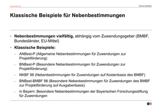 osborneclarke.com
16
Klassische Beispiele für Nebenbestimmungen
• Nebenbestimmungen vielfältig, abhängig vom Zuwendungsgeber (BMBF,
Bundesländer, EU-Mittel)
• Klassische Beispiele:
– ANBest-P (Allgemeine Nebenbestimmungen für Zuwendungen zur
Projektförderung)
– BNBest-P (Besondere Nebenbestimmungen für Zuwendungen zur
Projektförderung)
– NKBF 98 (Nebenbestimmungen für Zuwendungen auf Kostenbasis des BMBF)
– BNBest-BMBF 98 (Besondere Nebenbestimmungen für Zuwendungen des BMBF
zur Projektförderung auf Ausgabenbasis)
– in Bayern: Besondere Nebenbestimmungen der Bayerischen Forschungsstiftung
für Zuwendungen
Private & Confidential
 