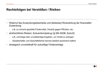 osborneclarke.com
17
Rechtsfolgen bei Verstößen / Risiken
• Widerruf des Zuwendungsbescheids und (teilweise) Rückzahlung der finanziellen
Zuwendung
– z.B. zu Unrecht gezahlte Fördermittel, Verstoß gegen Pflichten, etc.
• strafrechtliche Risiken: Subventionsbetrug (§ 264 StGB, SubvG)
– z.B. unrichtige oder unvollständige Angaben, um Vorteil zu erlangen
– Gesellschafter und Geschäftsführer können letztlich persönlich haften!
• strategisch unvorteilhaft für zukünftige Förderanträge
Private & Confidential
 