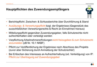 osborneclarke.com
19
Hauptpflichten des Zuwendungsempfängers
• Berichtspflicht: Zwischen- & Schlussberichte über Durchführung & Stand
• Ausübungs- & Verwertungspflicht bzgl. der Ergebnisse (Gegenstück des
ausschließlichen Verwertungsrechts & Recht an Einnahmen hieraus)
• Mitteilungspflicht gegenüber Zuwendungsgeber, falls Schutzrechte nicht
aufrechterhalten oder verteidigt werden
• Verpflichtung Arbeitnehmererfindungen nicht freizugeben & zum Schutzrecht
anzumelden (zB Nr. 10.1 NKBF)
• Pflicht zur Veröffentlichung der Ergebnisse nach Abschluss des Projekts
(zuvor aber Sicherung durch Anmeldung der Schutzrechte!)
• Bei Erlöschen des Interesses an Aufrechterhaltung (od. Verteidigung) von IP:
Pflicht zur Übertragung auf Zuwendungsgeber
Private & Confidential
 