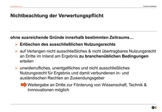 osborneclarke.com
21
Nichtbeachtung der Verwertungspflicht
ohne ausreichende Gründe innerhalb bestimmten Zeitraums…
 Erlöschen des ausschließlichen Nutzungsrechts
 auf Verlangen nicht ausschließliches & nicht übertragbares Nutzungsrecht
an Dritte im Inland am Ergebnis zu branchenüblichen Bedingungen
erteilen
 unwiderrufliches, unentgeltliches und nicht ausschließliches
Nutzungsrecht für Ergebnis und damit verbundenen in- und
ausländischen Rechten an Zuwendungsgeber
Weitergabe an Dritte zur Förderung von Wissenschaft, Technik &
Innnovationen möglich
Private & Confidential
 