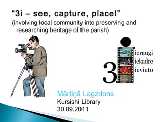 “3i – see, capture, place!”
(involving local community into preserving and
  researching heritage of the parish)




                Mārtiņš Lagzdons
                Kursishi Library
                30.09.2011
 