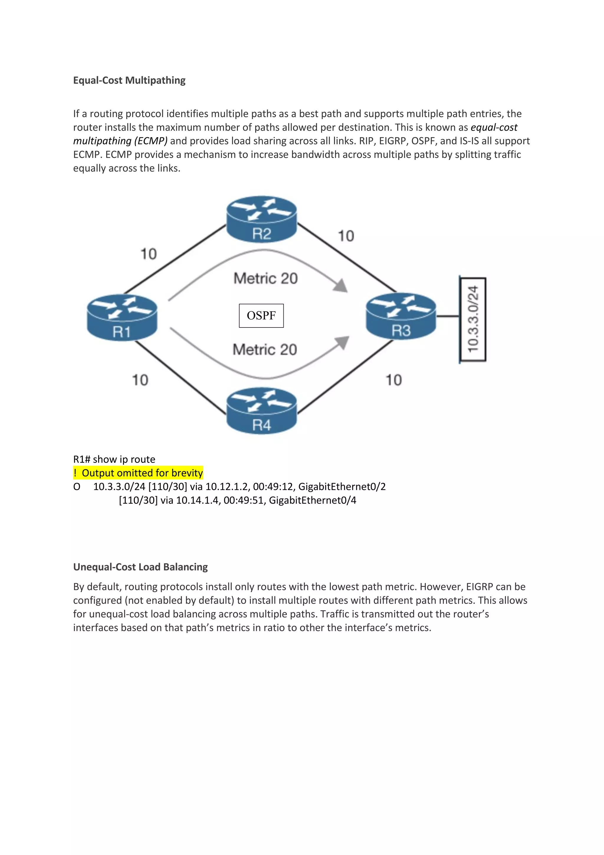 Equal-Cost Multipathing
If a routing protocol identifies multiple paths as a best path and supports multiple path entries, the
router installs the maximum number of paths allowed per destination. This is known as equal-cost
multipathing (ECMP) and provides load sharing across all links. RIP, EIGRP, OSPF, and IS-IS all support
ECMP. ECMP provides a mechanism to increase bandwidth across multiple paths by splitting traffic
equally across the links.
R1# show ip route
! Output omitted for brevity
O 10.3.3.0/24 [110/30] via 10.12.1.2, 00:49:12, GigabitEthernet0/2
[110/30] via 10.14.1.4, 00:49:51, GigabitEthernet0/4
Unequal-Cost Load Balancing
By default, routing protocols install only routes with the lowest path metric. However, EIGRP can be
configured (not enabled by default) to install multiple routes with different path metrics. This allows
for unequal-cost load balancing across multiple paths. Traffic is transmitted out the router’s
interfaces based on that path’s metrics in ratio to other the interface’s metrics.
OSPF
 
