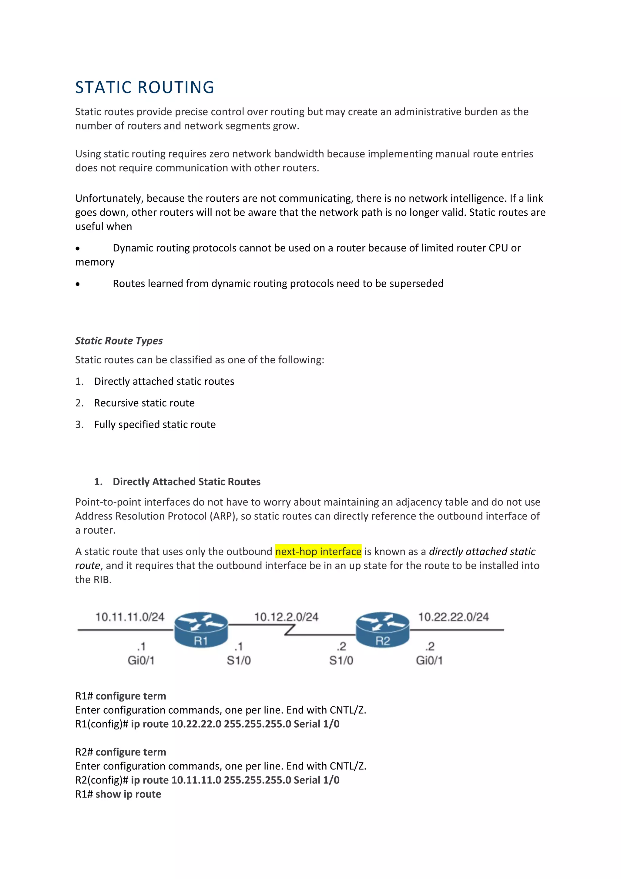 STATIC ROUTING
Static routes provide precise control over routing but may create an administrative burden as the
number of routers and network segments grow.
Using static routing requires zero network bandwidth because implementing manual route entries
does not require communication with other routers.
Unfortunately, because the routers are not communicating, there is no network intelligence. If a link
goes down, other routers will not be aware that the network path is no longer valid. Static routes are
useful when
• Dynamic routing protocols cannot be used on a router because of limited router CPU or
memory
• Routes learned from dynamic routing protocols need to be superseded
Static Route Types
Static routes can be classified as one of the following:
1. Directly attached static routes
2. Recursive static route
3. Fully specified static route
1. Directly Attached Static Routes
Point-to-point interfaces do not have to worry about maintaining an adjacency table and do not use
Address Resolution Protocol (ARP), so static routes can directly reference the outbound interface of
a router.
A static route that uses only the outbound next-hop interface is known as a directly attached static
route, and it requires that the outbound interface be in an up state for the route to be installed into
the RIB.
R1# configure term
Enter configuration commands, one per line. End with CNTL/Z.
R1(config)# ip route 10.22.22.0 255.255.255.0 Serial 1/0
R2# configure term
Enter configuration commands, one per line. End with CNTL/Z.
R2(config)# ip route 10.11.11.0 255.255.255.0 Serial 1/0
R1# show ip route
 