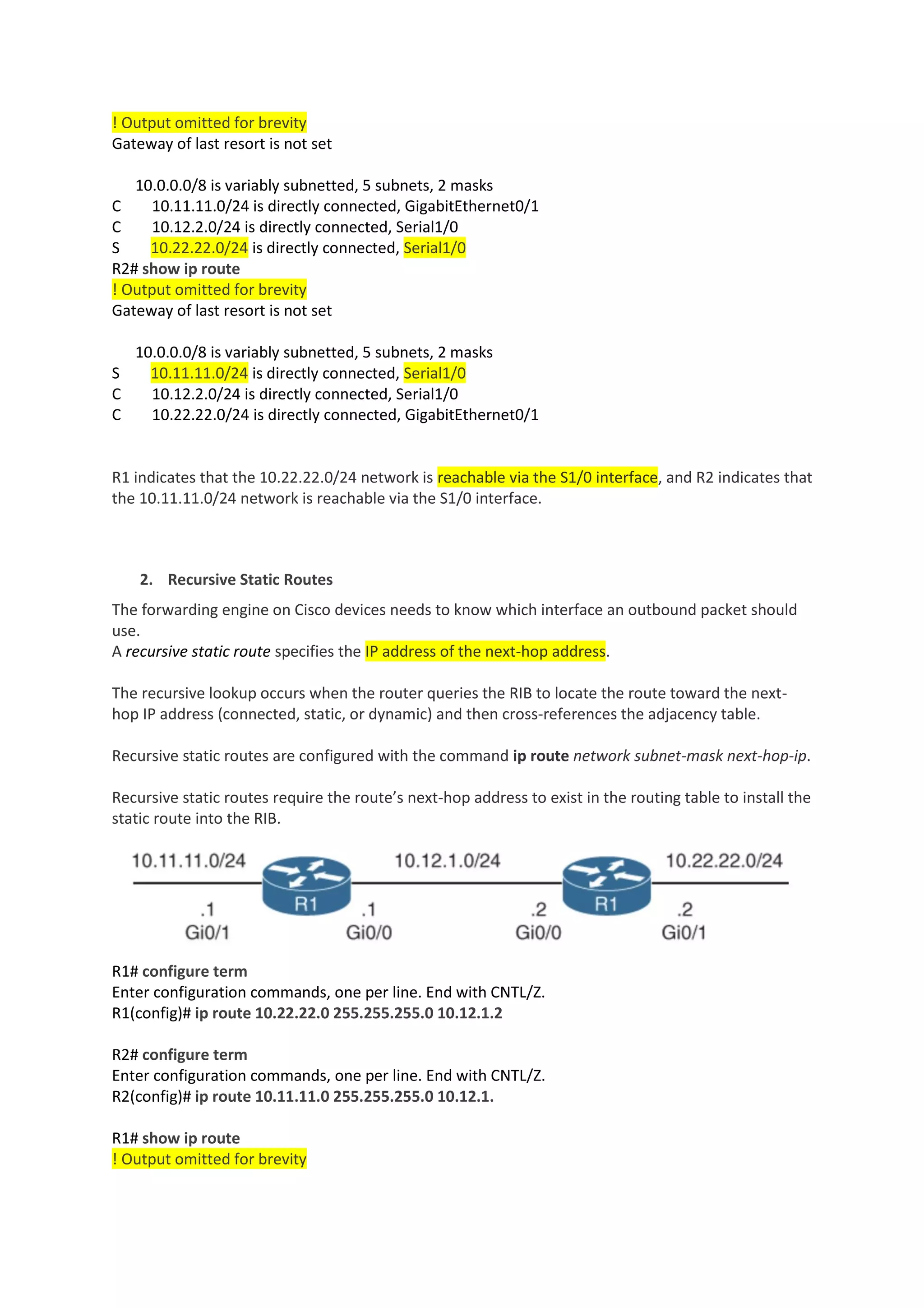 ! Output omitted for brevity
Gateway of last resort is not set
10.0.0.0/8 is variably subnetted, 5 subnets, 2 masks
C 10.11.11.0/24 is directly connected, GigabitEthernet0/1
C 10.12.2.0/24 is directly connected, Serial1/0
S 10.22.22.0/24 is directly connected, Serial1/0
R2# show ip route
! Output omitted for brevity
Gateway of last resort is not set
10.0.0.0/8 is variably subnetted, 5 subnets, 2 masks
S 10.11.11.0/24 is directly connected, Serial1/0
C 10.12.2.0/24 is directly connected, Serial1/0
C 10.22.22.0/24 is directly connected, GigabitEthernet0/1
R1 indicates that the 10.22.22.0/24 network is reachable via the S1/0 interface, and R2 indicates that
the 10.11.11.0/24 network is reachable via the S1/0 interface.
2. Recursive Static Routes
The forwarding engine on Cisco devices needs to know which interface an outbound packet should
use.
A recursive static route specifies the IP address of the next-hop address.
The recursive lookup occurs when the router queries the RIB to locate the route toward the next-
hop IP address (connected, static, or dynamic) and then cross-references the adjacency table.
Recursive static routes are configured with the command ip route network subnet-mask next-hop-ip.
Recursive static routes require the route’s next-hop address to exist in the routing table to install the
static route into the RIB.
R1# configure term
Enter configuration commands, one per line. End with CNTL/Z.
R1(config)# ip route 10.22.22.0 255.255.255.0 10.12.1.2
R2# configure term
Enter configuration commands, one per line. End with CNTL/Z.
R2(config)# ip route 10.11.11.0 255.255.255.0 10.12.1.
R1# show ip route
! Output omitted for brevity
 