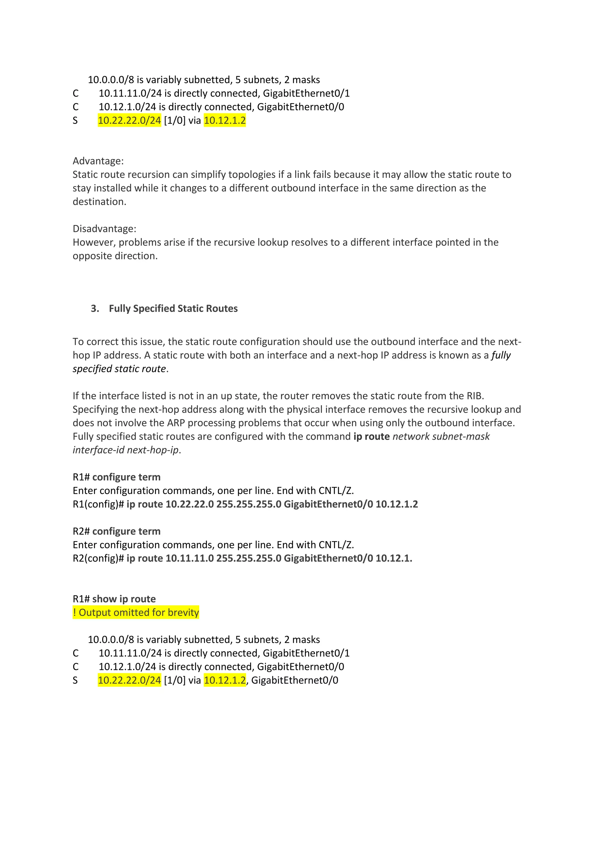 10.0.0.0/8 is variably subnetted, 5 subnets, 2 masks
C 10.11.11.0/24 is directly connected, GigabitEthernet0/1
C 10.12.1.0/24 is directly connected, GigabitEthernet0/0
S 10.22.22.0/24 [1/0] via 10.12.1.2
Advantage:
Static route recursion can simplify topologies if a link fails because it may allow the static route to
stay installed while it changes to a different outbound interface in the same direction as the
destination.
Disadvantage:
However, problems arise if the recursive lookup resolves to a different interface pointed in the
opposite direction.
3. Fully Specified Static Routes
To correct this issue, the static route configuration should use the outbound interface and the next-
hop IP address. A static route with both an interface and a next-hop IP address is known as a fully
specified static route.
If the interface listed is not in an up state, the router removes the static route from the RIB.
Specifying the next-hop address along with the physical interface removes the recursive lookup and
does not involve the ARP processing problems that occur when using only the outbound interface.
Fully specified static routes are configured with the command ip route network subnet-mask
interface-id next-hop-ip.
R1# configure term
Enter configuration commands, one per line. End with CNTL/Z.
R1(config)# ip route 10.22.22.0 255.255.255.0 GigabitEthernet0/0 10.12.1.2
R2# configure term
Enter configuration commands, one per line. End with CNTL/Z.
R2(config)# ip route 10.11.11.0 255.255.255.0 GigabitEthernet0/0 10.12.1.
R1# show ip route
! Output omitted for brevity
10.0.0.0/8 is variably subnetted, 5 subnets, 2 masks
C 10.11.11.0/24 is directly connected, GigabitEthernet0/1
C 10.12.1.0/24 is directly connected, GigabitEthernet0/0
S 10.22.22.0/24 [1/0] via 10.12.1.2, GigabitEthernet0/0
 