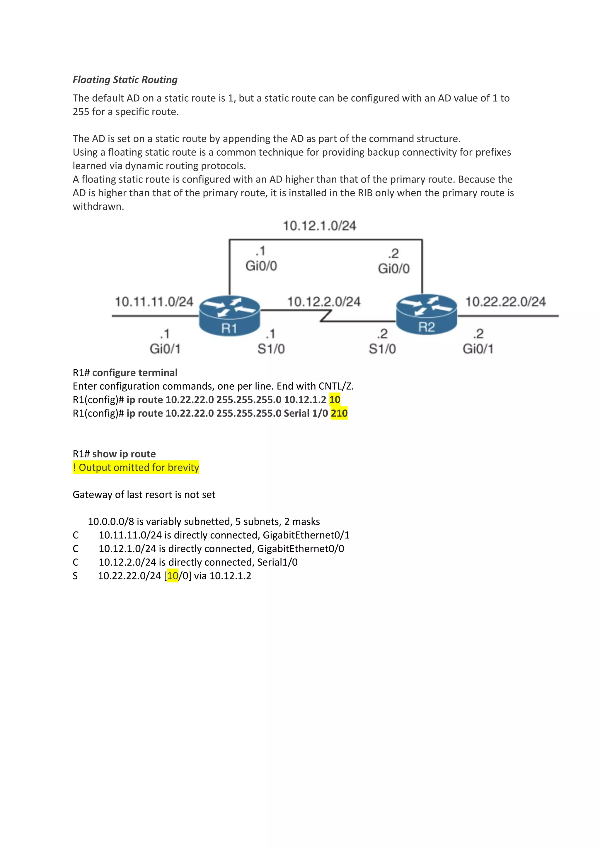 Floating Static Routing
The default AD on a static route is 1, but a static route can be configured with an AD value of 1 to
255 for a specific route.
The AD is set on a static route by appending the AD as part of the command structure.
Using a floating static route is a common technique for providing backup connectivity for prefixes
learned via dynamic routing protocols.
A floating static route is configured with an AD higher than that of the primary route. Because the
AD is higher than that of the primary route, it is installed in the RIB only when the primary route is
withdrawn.
R1# configure terminal
Enter configuration commands, one per line. End with CNTL/Z.
R1(config)# ip route 10.22.22.0 255.255.255.0 10.12.1.2 10
R1(config)# ip route 10.22.22.0 255.255.255.0 Serial 1/0 210
R1# show ip route
! Output omitted for brevity
Gateway of last resort is not set
10.0.0.0/8 is variably subnetted, 5 subnets, 2 masks
C 10.11.11.0/24 is directly connected, GigabitEthernet0/1
C 10.12.1.0/24 is directly connected, GigabitEthernet0/0
C 10.12.2.0/24 is directly connected, Serial1/0
S 10.22.22.0/24 [10/0] via 10.12.1.2
 