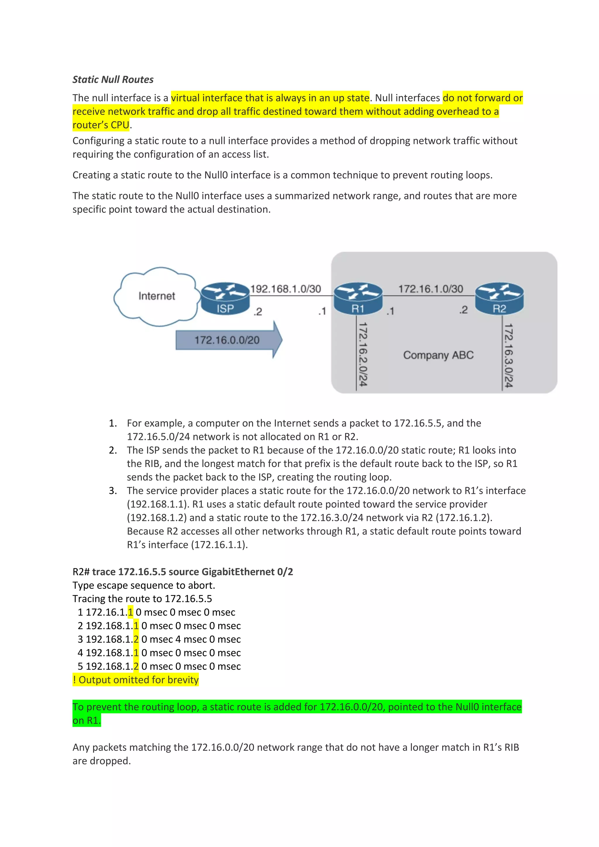 Static Null Routes
The null interface is a virtual interface that is always in an up state. Null interfaces do not forward or
receive network traffic and drop all traffic destined toward them without adding overhead to a
router’s CPU.
Configuring a static route to a null interface provides a method of dropping network traffic without
requiring the configuration of an access list.
Creating a static route to the Null0 interface is a common technique to prevent routing loops.
The static route to the Null0 interface uses a summarized network range, and routes that are more
specific point toward the actual destination.
1. For example, a computer on the Internet sends a packet to 172.16.5.5, and the
172.16.5.0/24 network is not allocated on R1 or R2.
2. The ISP sends the packet to R1 because of the 172.16.0.0/20 static route; R1 looks into
the RIB, and the longest match for that prefix is the default route back to the ISP, so R1
sends the packet back to the ISP, creating the routing loop.
3. The service provider places a static route for the 172.16.0.0/20 network to R1’s interface
(192.168.1.1). R1 uses a static default route pointed toward the service provider
(192.168.1.2) and a static route to the 172.16.3.0/24 network via R2 (172.16.1.2).
Because R2 accesses all other networks through R1, a static default route points toward
R1’s interface (172.16.1.1).
R2# trace 172.16.5.5 source GigabitEthernet 0/2
Type escape sequence to abort.
Tracing the route to 172.16.5.5
1 172.16.1.1 0 msec 0 msec 0 msec
2 192.168.1.1 0 msec 0 msec 0 msec
3 192.168.1.2 0 msec 4 msec 0 msec
4 192.168.1.1 0 msec 0 msec 0 msec
5 192.168.1.2 0 msec 0 msec 0 msec
! Output omitted for brevity
To prevent the routing loop, a static route is added for 172.16.0.0/20, pointed to the Null0 interface
on R1.
Any packets matching the 172.16.0.0/20 network range that do not have a longer match in R1’s RIB
are dropped.
 