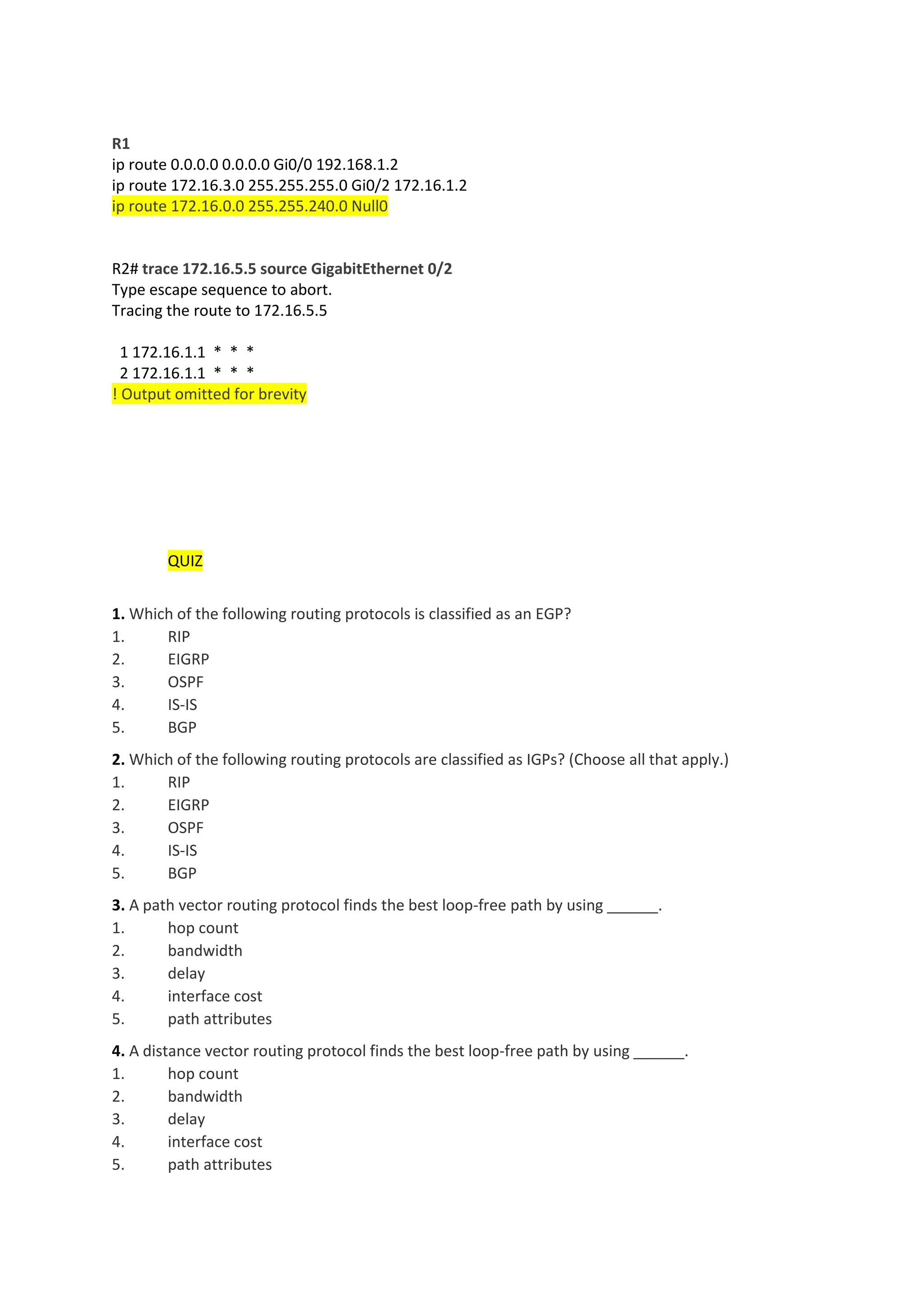 R1
ip route 0.0.0.0 0.0.0.0 Gi0/0 192.168.1.2
ip route 172.16.3.0 255.255.255.0 Gi0/2 172.16.1.2
ip route 172.16.0.0 255.255.240.0 Null0
R2# trace 172.16.5.5 source GigabitEthernet 0/2
Type escape sequence to abort.
Tracing the route to 172.16.5.5
1 172.16.1.1 * * *
2 172.16.1.1 * * *
! Output omitted for brevity
QUIZ
1. Which of the following routing protocols is classified as an EGP?
1. RIP
2. EIGRP
3. OSPF
4. IS-IS
5. BGP
2. Which of the following routing protocols are classified as IGPs? (Choose all that apply.)
1. RIP
2. EIGRP
3. OSPF
4. IS-IS
5. BGP
3. A path vector routing protocol finds the best loop-free path by using ______.
1. hop count
2. bandwidth
3. delay
4. interface cost
5. path attributes
4. A distance vector routing protocol finds the best loop-free path by using ______.
1. hop count
2. bandwidth
3. delay
4. interface cost
5. path attributes
 