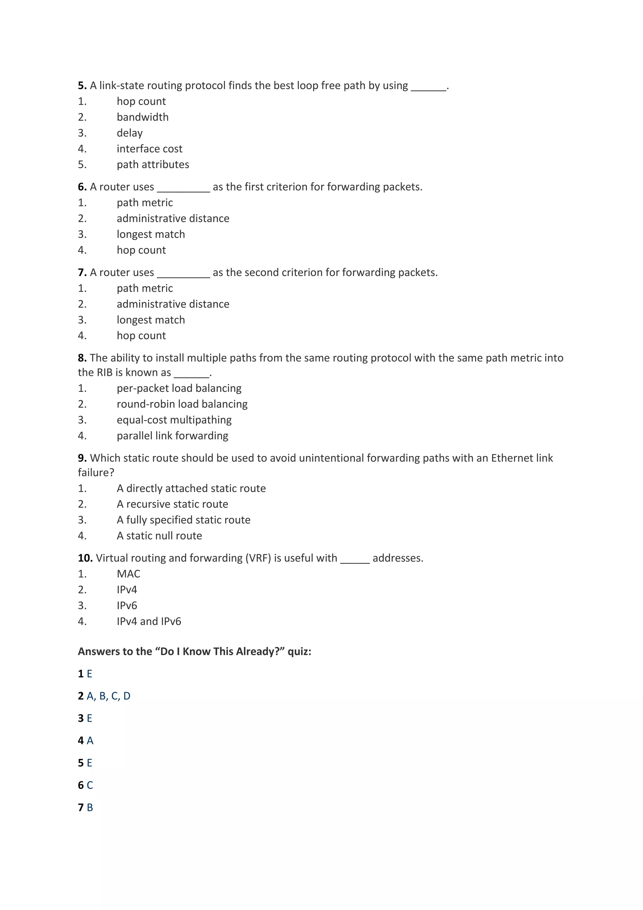 5. A link-state routing protocol finds the best loop free path by using ______.
1. hop count
2. bandwidth
3. delay
4. interface cost
5. path attributes
6. A router uses _________ as the first criterion for forwarding packets.
1. path metric
2. administrative distance
3. longest match
4. hop count
7. A router uses _________ as the second criterion for forwarding packets.
1. path metric
2. administrative distance
3. longest match
4. hop count
8. The ability to install multiple paths from the same routing protocol with the same path metric into
the RIB is known as ______.
1. per-packet load balancing
2. round-robin load balancing
3. equal-cost multipathing
4. parallel link forwarding
9. Which static route should be used to avoid unintentional forwarding paths with an Ethernet link
failure?
1. A directly attached static route
2. A recursive static route
3. A fully specified static route
4. A static null route
10. Virtual routing and forwarding (VRF) is useful with _____ addresses.
1. MAC
2. IPv4
3. IPv6
4. IPv4 and IPv6
Answers to the “Do I Know This Already?” quiz:
1 E
2 A, B, C, D
3 E
4 A
5 E
6 C
7 B
 