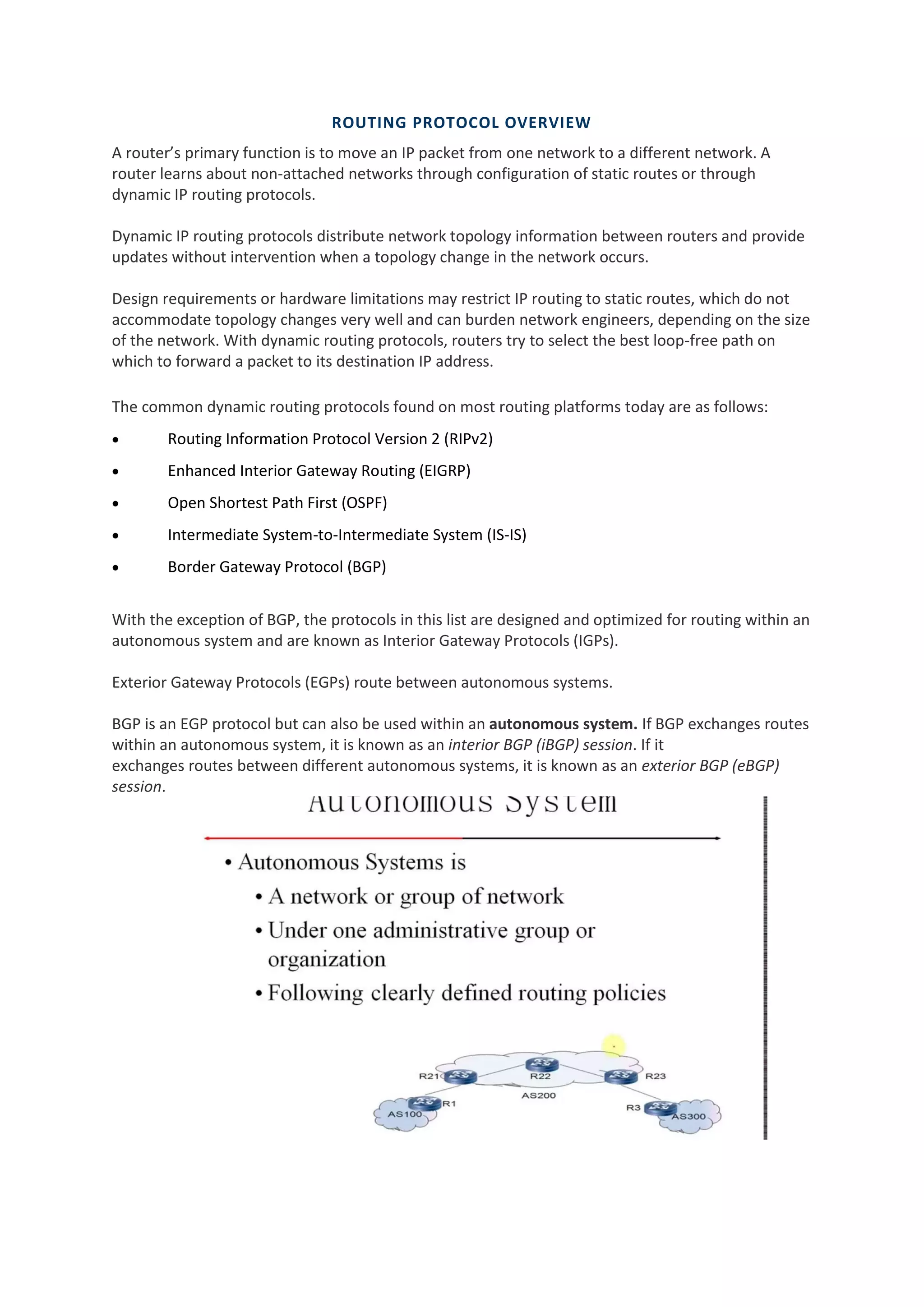 ROUTING PROTOCOL OVERVIEW
A router’s primary function is to move an IP packet from one network to a different network. A
router learns about non-attached networks through configuration of static routes or through
dynamic IP routing protocols.
Dynamic IP routing protocols distribute network topology information between routers and provide
updates without intervention when a topology change in the network occurs.
Design requirements or hardware limitations may restrict IP routing to static routes, which do not
accommodate topology changes very well and can burden network engineers, depending on the size
of the network. With dynamic routing protocols, routers try to select the best loop-free path on
which to forward a packet to its destination IP address.
The common dynamic routing protocols found on most routing platforms today are as follows:
• Routing Information Protocol Version 2 (RIPv2)
• Enhanced Interior Gateway Routing (EIGRP)
• Open Shortest Path First (OSPF)
• Intermediate System-to-Intermediate System (IS-IS)
• Border Gateway Protocol (BGP)
With the exception of BGP, the protocols in this list are designed and optimized for routing within an
autonomous system and are known as Interior Gateway Protocols (IGPs).
Exterior Gateway Protocols (EGPs) route between autonomous systems.
BGP is an EGP protocol but can also be used within an autonomous system. If BGP exchanges routes
within an autonomous system, it is known as an interior BGP (iBGP) session. If it
exchanges routes between different autonomous systems, it is known as an exterior BGP (eBGP)
session.
 