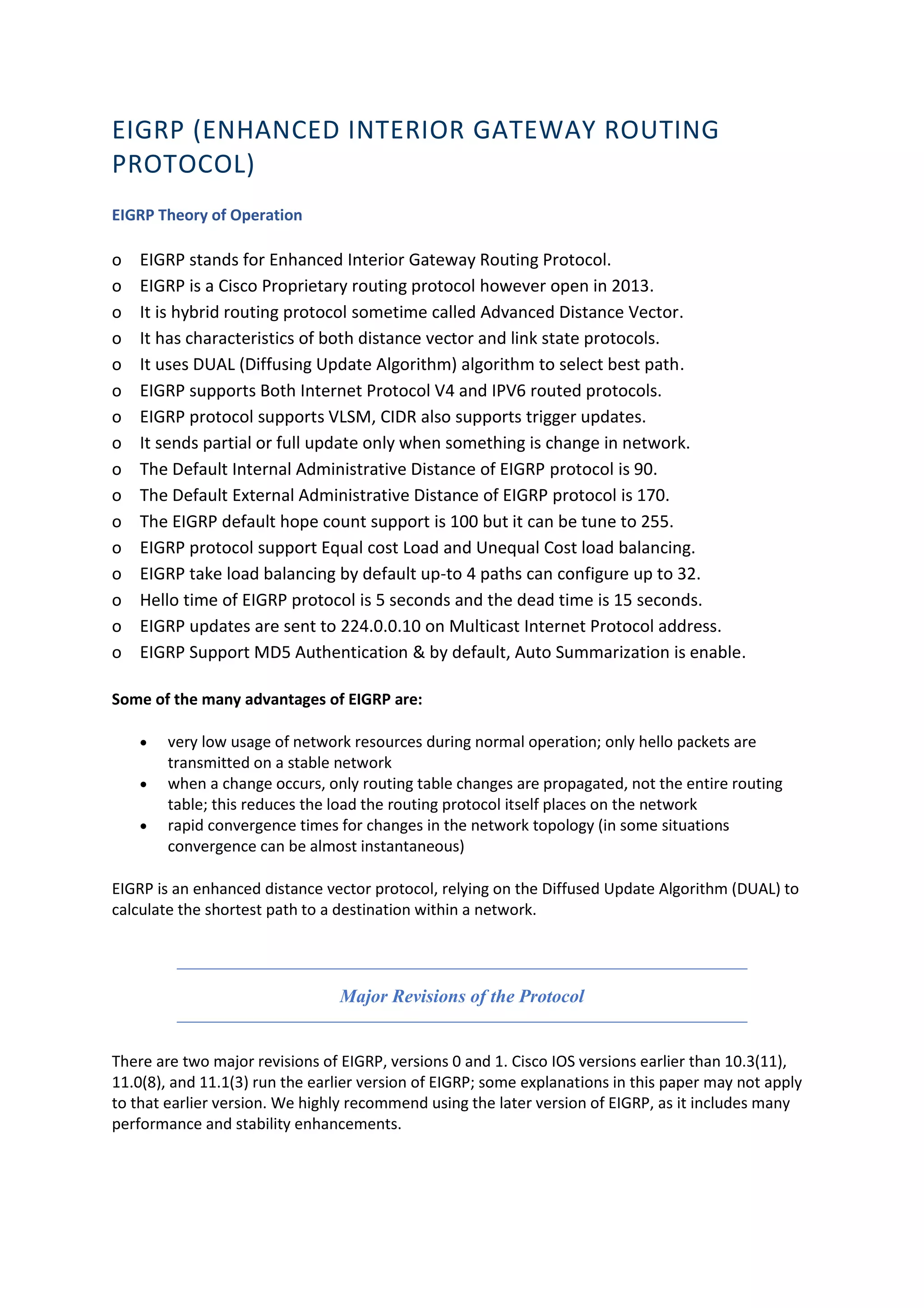 EIGRP (ENHANCED INTERIOR GATEWAY ROUTING
PROTOCOL)
EIGRP Theory of Operation
o EIGRP stands for Enhanced Interior Gateway Routing Protocol.
o EIGRP is a Cisco Proprietary routing protocol however open in 2013.
o It is hybrid routing protocol sometime called Advanced Distance Vector.
o It has characteristics of both distance vector and link state protocols.
o It uses DUAL (Diffusing Update Algorithm) algorithm to select best path.
o EIGRP supports Both Internet Protocol V4 and IPV6 routed protocols.
o EIGRP protocol supports VLSM, CIDR also supports trigger updates.
o It sends partial or full update only when something is change in network.
o The Default Internal Administrative Distance of EIGRP protocol is 90.
o The Default External Administrative Distance of EIGRP protocol is 170.
o The EIGRP default hope count support is 100 but it can be tune to 255.
o EIGRP protocol support Equal cost Load and Unequal Cost load balancing.
o EIGRP take load balancing by default up-to 4 paths can configure up to 32.
o Hello time of EIGRP protocol is 5 seconds and the dead time is 15 seconds.
o EIGRP updates are sent to 224.0.0.10 on Multicast Internet Protocol address.
o EIGRP Support MD5 Authentication & by default, Auto Summarization is enable.
Some of the many advantages of EIGRP are:
• very low usage of network resources during normal operation; only hello packets are
transmitted on a stable network
• when a change occurs, only routing table changes are propagated, not the entire routing
table; this reduces the load the routing protocol itself places on the network
• rapid convergence times for changes in the network topology (in some situations
convergence can be almost instantaneous)
EIGRP is an enhanced distance vector protocol, relying on the Diffused Update Algorithm (DUAL) to
calculate the shortest path to a destination within a network.
Major Revisions of the Protocol
There are two major revisions of EIGRP, versions 0 and 1. Cisco IOS versions earlier than 10.3(11),
11.0(8), and 11.1(3) run the earlier version of EIGRP; some explanations in this paper may not apply
to that earlier version. We highly recommend using the later version of EIGRP, as it includes many
performance and stability enhancements.
 