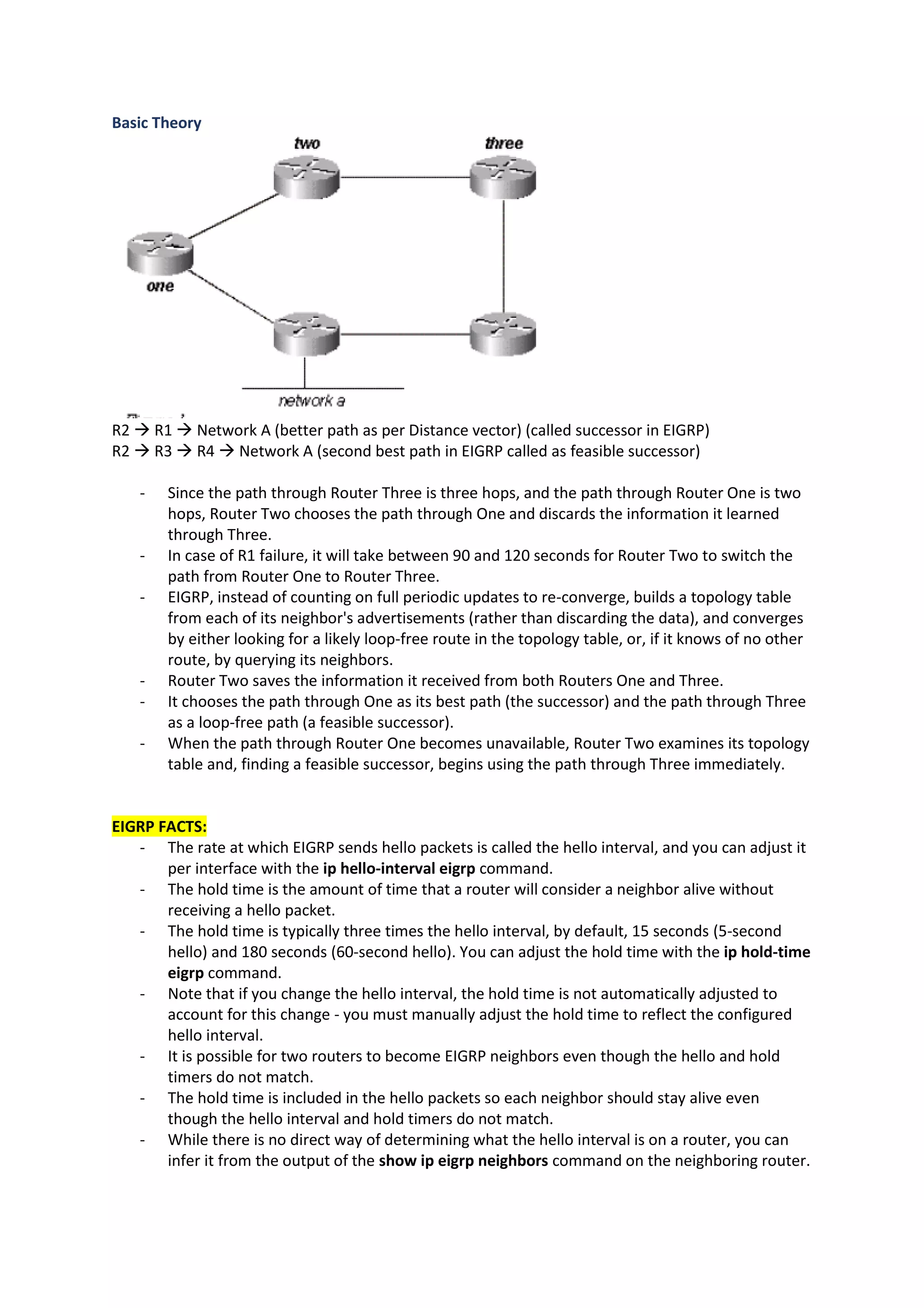 Basic Theory
R2 → R1 → Network A (better path as per Distance vector) (called successor in EIGRP)
R2 → R3 → R4 → Network A (second best path in EIGRP called as feasible successor)
- Since the path through Router Three is three hops, and the path through Router One is two
hops, Router Two chooses the path through One and discards the information it learned
through Three.
- In case of R1 failure, it will take between 90 and 120 seconds for Router Two to switch the
path from Router One to Router Three.
- EIGRP, instead of counting on full periodic updates to re-converge, builds a topology table
from each of its neighbor's advertisements (rather than discarding the data), and converges
by either looking for a likely loop-free route in the topology table, or, if it knows of no other
route, by querying its neighbors.
- Router Two saves the information it received from both Routers One and Three.
- It chooses the path through One as its best path (the successor) and the path through Three
as a loop-free path (a feasible successor).
- When the path through Router One becomes unavailable, Router Two examines its topology
table and, finding a feasible successor, begins using the path through Three immediately.
EIGRP FACTS:
- The rate at which EIGRP sends hello packets is called the hello interval, and you can adjust it
per interface with the ip hello-interval eigrp command.
- The hold time is the amount of time that a router will consider a neighbor alive without
receiving a hello packet.
- The hold time is typically three times the hello interval, by default, 15 seconds (5-second
hello) and 180 seconds (60-second hello). You can adjust the hold time with the ip hold-time
eigrp command.
- Note that if you change the hello interval, the hold time is not automatically adjusted to
account for this change - you must manually adjust the hold time to reflect the configured
hello interval.
- It is possible for two routers to become EIGRP neighbors even though the hello and hold
timers do not match.
- The hold time is included in the hello packets so each neighbor should stay alive even
though the hello interval and hold timers do not match.
- While there is no direct way of determining what the hello interval is on a router, you can
infer it from the output of the show ip eigrp neighbors command on the neighboring router.
 