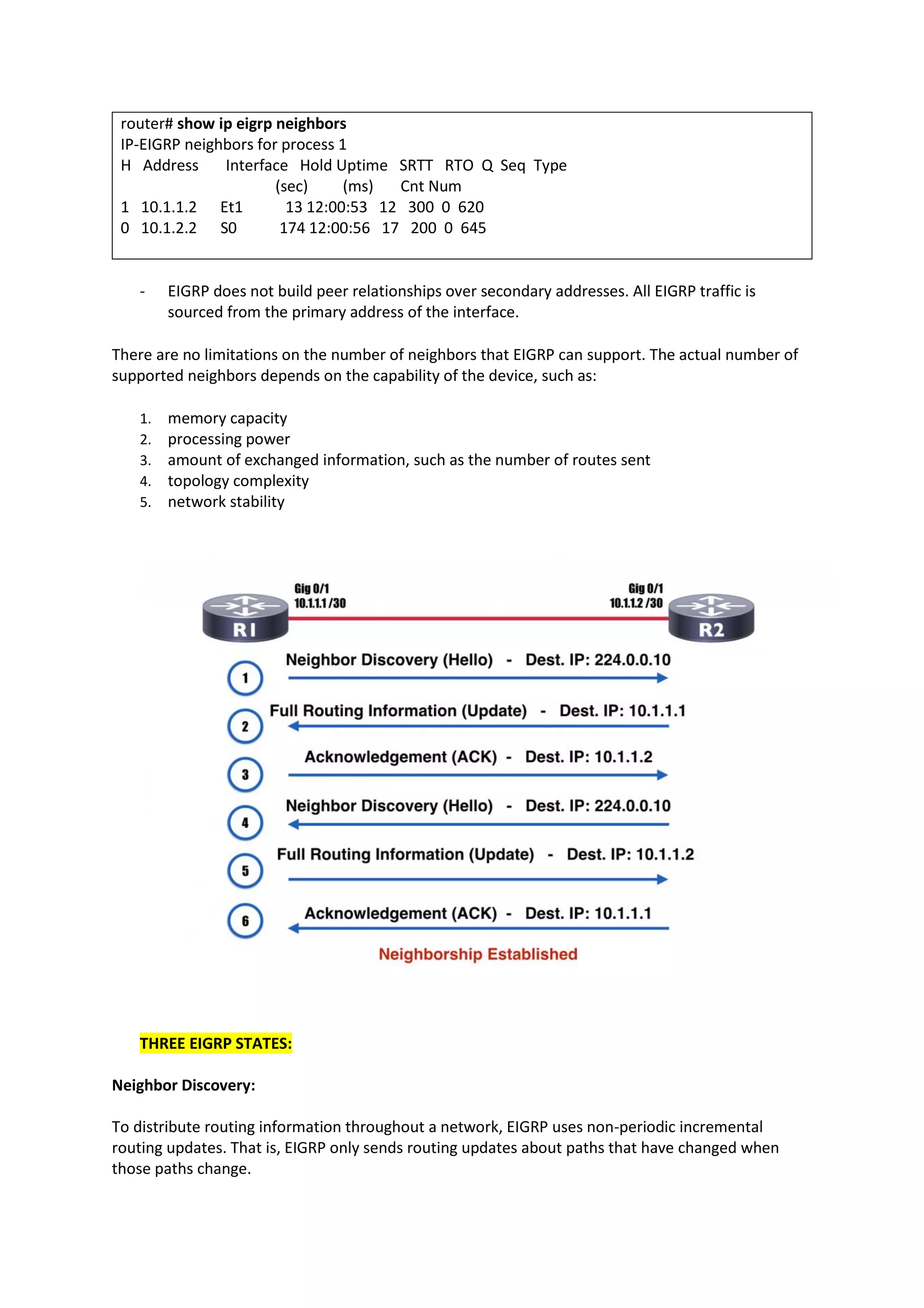 router# show ip eigrp neighbors
IP-EIGRP neighbors for process 1
H Address Interface Hold Uptime SRTT RTO Q Seq Type
(sec) (ms) Cnt Num
1 10.1.1.2 Et1 13 12:00:53 12 300 0 620
0 10.1.2.2 S0 174 12:00:56 17 200 0 645
- EIGRP does not build peer relationships over secondary addresses. All EIGRP traffic is
sourced from the primary address of the interface.
There are no limitations on the number of neighbors that EIGRP can support. The actual number of
supported neighbors depends on the capability of the device, such as:
1. memory capacity
2. processing power
3. amount of exchanged information, such as the number of routes sent
4. topology complexity
5. network stability
THREE EIGRP STATES:
Neighbor Discovery:
To distribute routing information throughout a network, EIGRP uses non-periodic incremental
routing updates. That is, EIGRP only sends routing updates about paths that have changed when
those paths change.
 