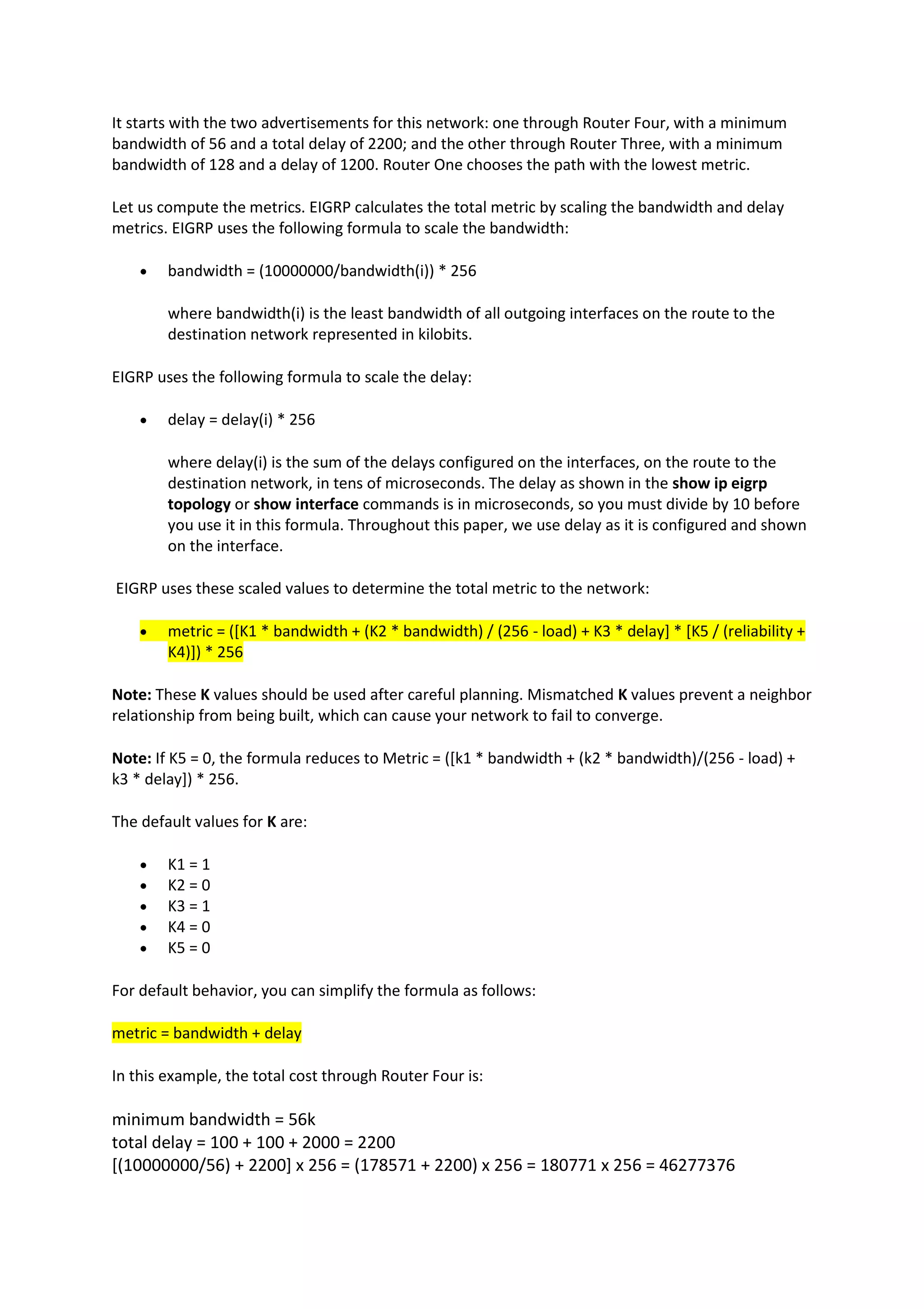It starts with the two advertisements for this network: one through Router Four, with a minimum
bandwidth of 56 and a total delay of 2200; and the other through Router Three, with a minimum
bandwidth of 128 and a delay of 1200. Router One chooses the path with the lowest metric.
Let us compute the metrics. EIGRP calculates the total metric by scaling the bandwidth and delay
metrics. EIGRP uses the following formula to scale the bandwidth:
• bandwidth = (10000000/bandwidth(i)) * 256
where bandwidth(i) is the least bandwidth of all outgoing interfaces on the route to the
destination network represented in kilobits.
EIGRP uses the following formula to scale the delay:
• delay = delay(i) * 256
where delay(i) is the sum of the delays configured on the interfaces, on the route to the
destination network, in tens of microseconds. The delay as shown in the show ip eigrp
topology or show interface commands is in microseconds, so you must divide by 10 before
you use it in this formula. Throughout this paper, we use delay as it is configured and shown
on the interface.
EIGRP uses these scaled values to determine the total metric to the network:
• metric = ([K1 * bandwidth + (K2 * bandwidth) / (256 - load) + K3 * delay] * [K5 / (reliability +
K4)]) * 256
Note: These K values should be used after careful planning. Mismatched K values prevent a neighbor
relationship from being built, which can cause your network to fail to converge.
Note: If K5 = 0, the formula reduces to Metric = ([k1 * bandwidth + (k2 * bandwidth)/(256 - load) +
k3 * delay]) * 256.
The default values for K are:
• K1 = 1
• K2 = 0
• K3 = 1
• K4 = 0
• K5 = 0
For default behavior, you can simplify the formula as follows:
metric = bandwidth + delay
In this example, the total cost through Router Four is:
minimum bandwidth = 56k
total delay = 100 + 100 + 2000 = 2200
[(10000000/56) + 2200] x 256 = (178571 + 2200) x 256 = 180771 x 256 = 46277376
 
