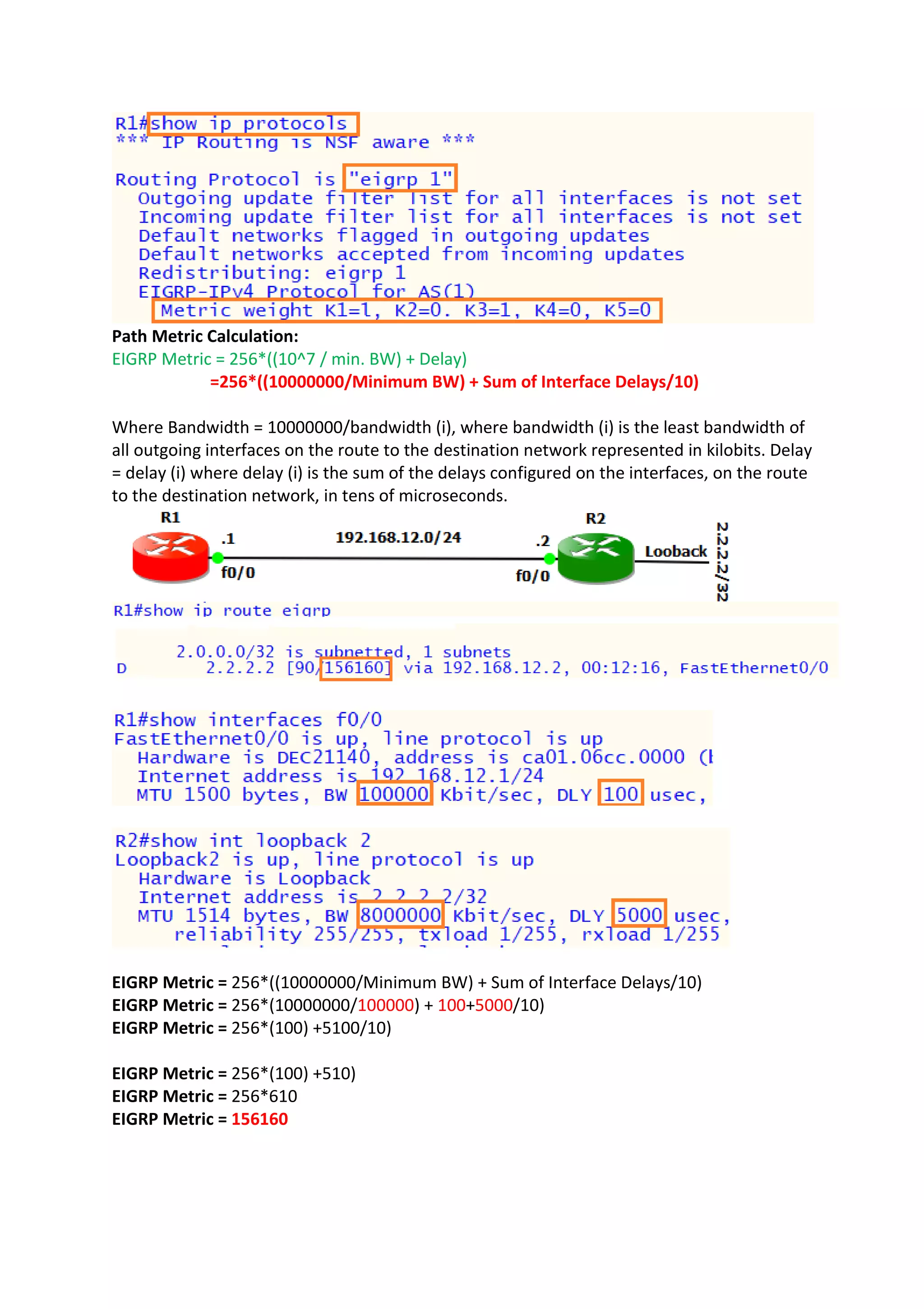 Path Metric Calculation:
EIGRP Metric = 256*((10^7 / min. BW) + Delay)
=256*((10000000/Minimum BW) + Sum of Interface Delays/10)
Where Bandwidth = 10000000/bandwidth (i), where bandwidth (i) is the least bandwidth of
all outgoing interfaces on the route to the destination network represented in kilobits. Delay
= delay (i) where delay (i) is the sum of the delays configured on the interfaces, on the route
to the destination network, in tens of microseconds.
EIGRP Metric = 256*((10000000/Minimum BW) + Sum of Interface Delays/10)
EIGRP Metric = 256*(10000000/100000) + 100+5000/10)
EIGRP Metric = 256*(100) +5100/10)
EIGRP Metric = 256*(100) +510)
EIGRP Metric = 256*610
EIGRP Metric = 156160
 