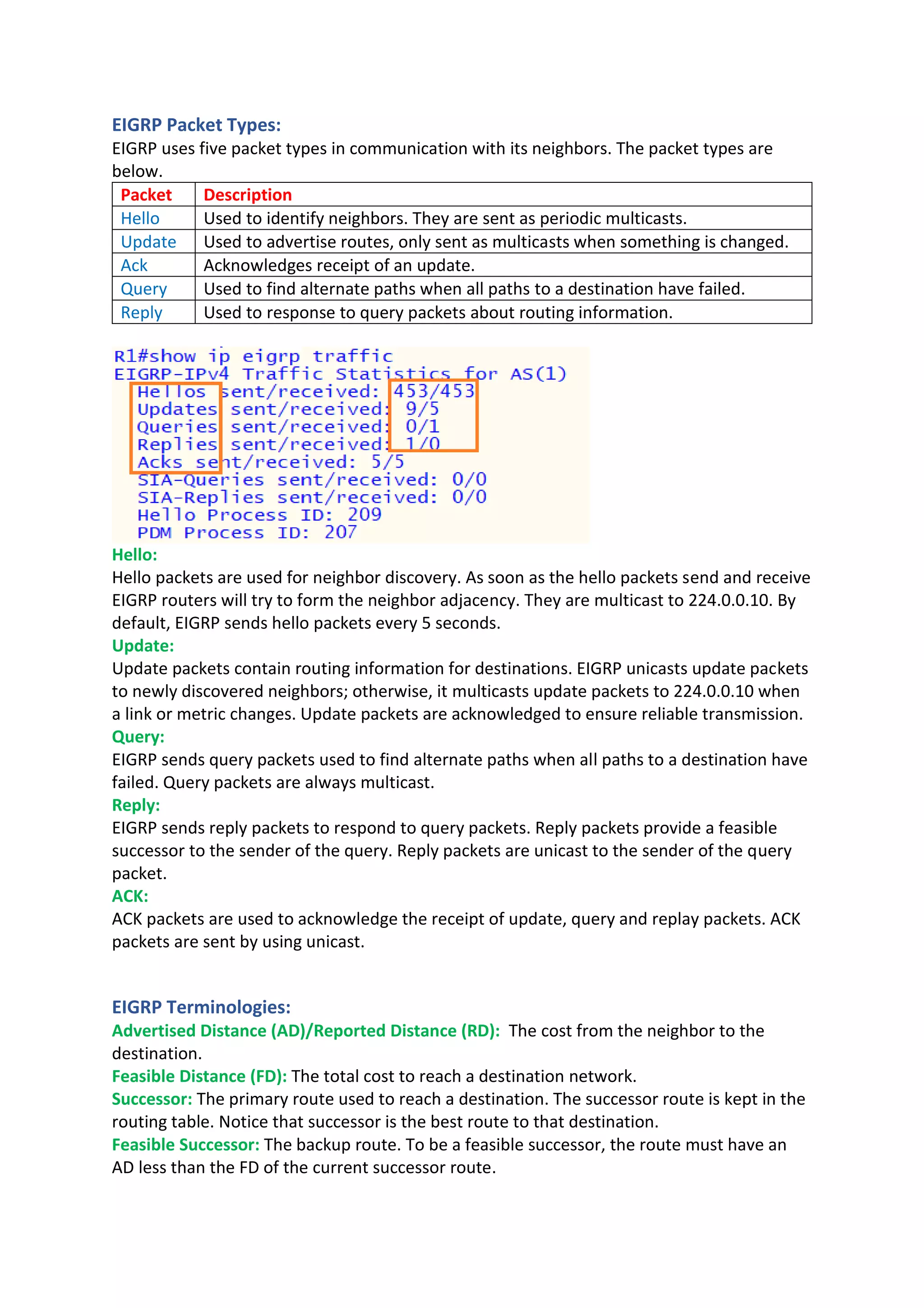 EIGRP Packet Types:
EIGRP uses five packet types in communication with its neighbors. The packet types are
below.
Packet Description
Hello Used to identify neighbors. They are sent as periodic multicasts.
Update Used to advertise routes, only sent as multicasts when something is changed.
Ack Acknowledges receipt of an update.
Query Used to find alternate paths when all paths to a destination have failed.
Reply Used to response to query packets about routing information.
Hello:
Hello packets are used for neighbor discovery. As soon as the hello packets send and receive
EIGRP routers will try to form the neighbor adjacency. They are multicast to 224.0.0.10. By
default, EIGRP sends hello packets every 5 seconds.
Update:
Update packets contain routing information for destinations. EIGRP unicasts update packets
to newly discovered neighbors; otherwise, it multicasts update packets to 224.0.0.10 when
a link or metric changes. Update packets are acknowledged to ensure reliable transmission.
Query:
EIGRP sends query packets used to find alternate paths when all paths to a destination have
failed. Query packets are always multicast.
Reply:
EIGRP sends reply packets to respond to query packets. Reply packets provide a feasible
successor to the sender of the query. Reply packets are unicast to the sender of the query
packet.
ACK:
ACK packets are used to acknowledge the receipt of update, query and replay packets. ACK
packets are sent by using unicast.
EIGRP Terminologies:
Advertised Distance (AD)/Reported Distance (RD): The cost from the neighbor to the
destination.
Feasible Distance (FD): The total cost to reach a destination network.
Successor: The primary route used to reach a destination. The successor route is kept in the
routing table. Notice that successor is the best route to that destination.
Feasible Successor: The backup route. To be a feasible successor, the route must have an
AD less than the FD of the current successor route.
 