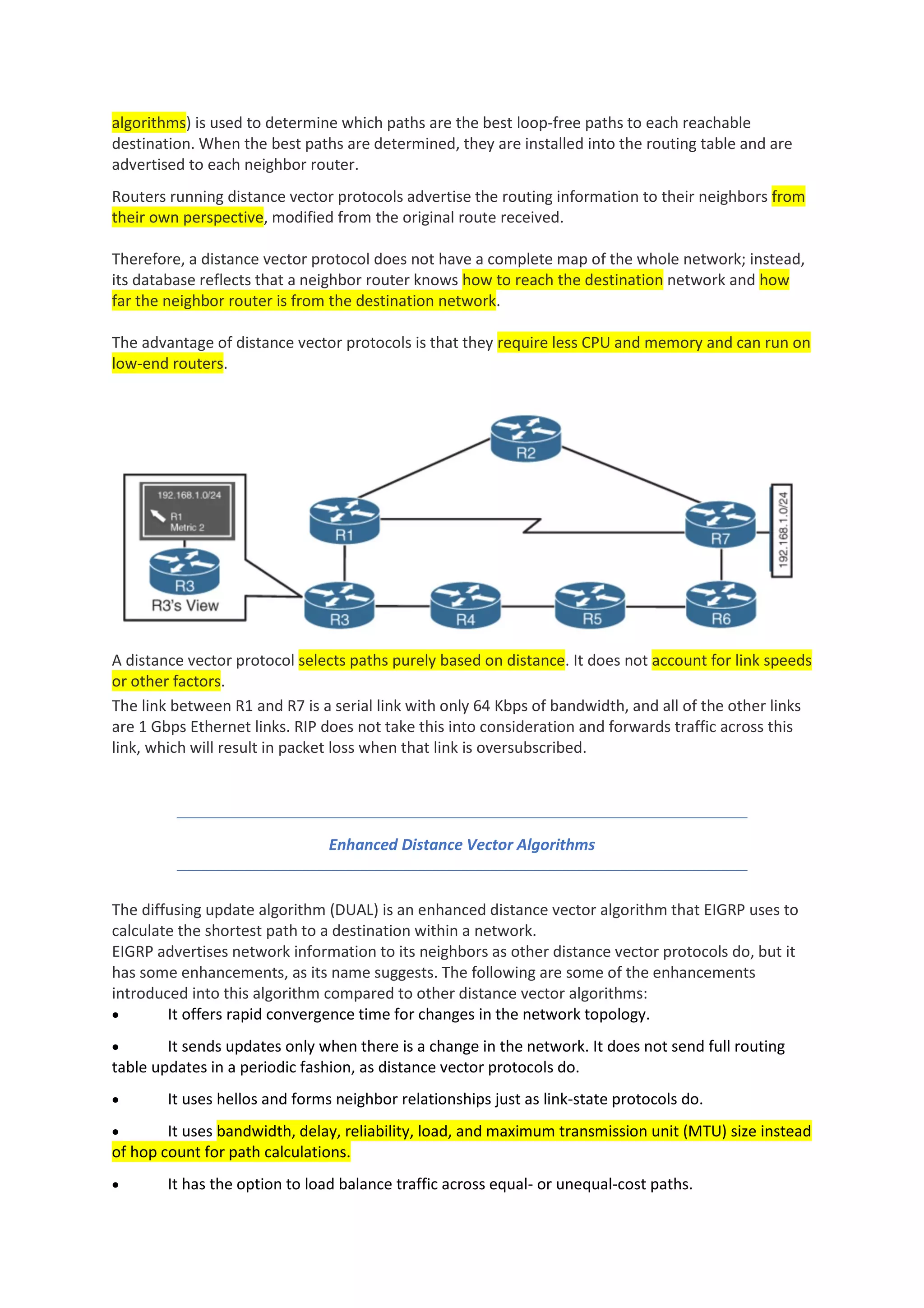 algorithms) is used to determine which paths are the best loop-free paths to each reachable
destination. When the best paths are determined, they are installed into the routing table and are
advertised to each neighbor router.
Routers running distance vector protocols advertise the routing information to their neighbors from
their own perspective, modified from the original route received.
Therefore, a distance vector protocol does not have a complete map of the whole network; instead,
its database reflects that a neighbor router knows how to reach the destination network and how
far the neighbor router is from the destination network.
The advantage of distance vector protocols is that they require less CPU and memory and can run on
low-end routers.
A distance vector protocol selects paths purely based on distance. It does not account for link speeds
or other factors.
The link between R1 and R7 is a serial link with only 64 Kbps of bandwidth, and all of the other links
are 1 Gbps Ethernet links. RIP does not take this into consideration and forwards traffic across this
link, which will result in packet loss when that link is oversubscribed.
Enhanced Distance Vector Algorithms
The diffusing update algorithm (DUAL) is an enhanced distance vector algorithm that EIGRP uses to
calculate the shortest path to a destination within a network.
EIGRP advertises network information to its neighbors as other distance vector protocols do, but it
has some enhancements, as its name suggests. The following are some of the enhancements
introduced into this algorithm compared to other distance vector algorithms:
• It offers rapid convergence time for changes in the network topology.
• It sends updates only when there is a change in the network. It does not send full routing
table updates in a periodic fashion, as distance vector protocols do.
• It uses hellos and forms neighbor relationships just as link-state protocols do.
• It uses bandwidth, delay, reliability, load, and maximum transmission unit (MTU) size instead
of hop count for path calculations.
• It has the option to load balance traffic across equal- or unequal-cost paths.
 