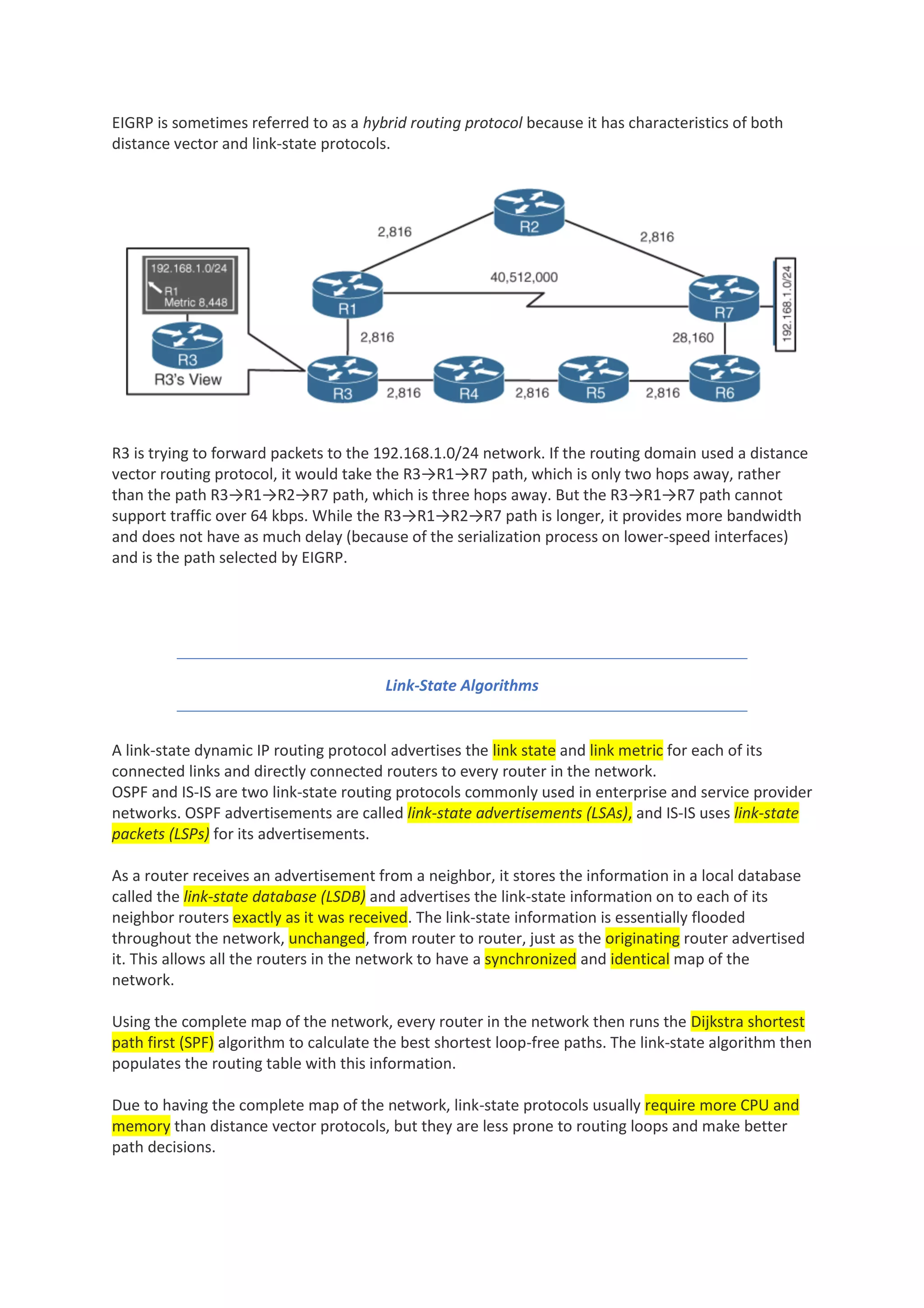 EIGRP is sometimes referred to as a hybrid routing protocol because it has characteristics of both
distance vector and link-state protocols.
R3 is trying to forward packets to the 192.168.1.0/24 network. If the routing domain used a distance
vector routing protocol, it would take the R3→R1→R7 path, which is only two hops away, rather
than the path R3→R1→R2→R7 path, which is three hops away. But the R3→R1→R7 path cannot
support traffic over 64 kbps. While the R3→R1→R2→R7 path is longer, it provides more bandwidth
and does not have as much delay (because of the serialization process on lower-speed interfaces)
and is the path selected by EIGRP.
Link-State Algorithms
A link-state dynamic IP routing protocol advertises the link state and link metric for each of its
connected links and directly connected routers to every router in the network.
OSPF and IS-IS are two link-state routing protocols commonly used in enterprise and service provider
networks. OSPF advertisements are called link-state advertisements (LSAs), and IS-IS uses link-state
packets (LSPs) for its advertisements.
As a router receives an advertisement from a neighbor, it stores the information in a local database
called the link-state database (LSDB) and advertises the link-state information on to each of its
neighbor routers exactly as it was received. The link-state information is essentially flooded
throughout the network, unchanged, from router to router, just as the originating router advertised
it. This allows all the routers in the network to have a synchronized and identical map of the
network.
Using the complete map of the network, every router in the network then runs the Dijkstra shortest
path first (SPF) algorithm to calculate the best shortest loop-free paths. The link-state algorithm then
populates the routing table with this information.
Due to having the complete map of the network, link-state protocols usually require more CPU and
memory than distance vector protocols, but they are less prone to routing loops and make better
path decisions.
 