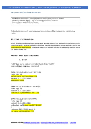 TRAINER: SAGAR | NetworkJourney.com | www.youtube.com/c/NetworkJourney | LinkedIN
CCNP ENTERPRISE 2020 LAB WORKBOOK|| TRAINER: SAGAR || WWW.YOUTUBE.COM/C/NETWORKJOURNEY
PROTOCOL-SPECIFIC CONFIGURATION
redistribute {connected | static | eigrp as-number | ospf process-id [match
{internal | external [1|2]}] | bgp as-number} [destination-protocol-
options] [route-map route-map-name].
Redistribution commonly uses route maps to manipulate or filter routes on the redistributing
router.
SELECTIVE REDISTRIBUTION:
BGP is designed to handle a large routing table, whereas IGPs are not. Redistributing BGP into an IGP
on a router with a larger BGP table (for example, the Internet table with 800,000+ routes) should use
selective route redistribution. Otherwise, the IGP can become unstable in the routing domain, which
can lead to packet loss.
PROTCOL BASIS REDISTRIBUTIONS:
1. EIGRP
redistribute source-protocol [metric bandwidth delay reliability
load mtu] [route-map route-map-name]
EXAMPLE1: (USING DEFAULT-METRIC)
router eigrp 100
default-metric 1000000 1 255 1 1500
network 10.23.1.0 0.0.0.255
redistribute ospf 1
EXAMPLE2: (USING LEGACY METHOD)
router eigrp 100
network 10.23.1.0 0.0.0.255
redistribute ospf 11000000 1 255 1 1500
EXAMPLE3: (USING ROUTE-MAP)
router eigrp 100
network 10.23.1.0 0.0.0.255
redistribute ospf 1 route-map OSPF-2-EIGRP
!
route-map OSPF-2-EIGRP permit 10
set metric 1000000 1 255 1 1500
 