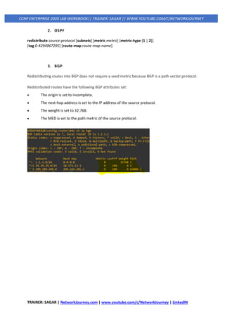 TRAINER: SAGAR | NetworkJourney.com | www.youtube.com/c/NetworkJourney | LinkedIN
CCNP ENTERPRISE 2020 LAB WORKBOOK|| TRAINER: SAGAR || WWW.YOUTUBE.COM/C/NETWORKJOURNEY
2. OSPF
redistribute source-protocol [subnets] [metric metric] [metric-type {1 | 2}]
[tag 0-4294967295] [route-map route-map-name]
3. BGP
Redistributing routes into BGP does not require a seed metric because BGP is a path vector protocol.
Redistributed routes have the following BGP attributes set:
• The origin is set to incomplete.
• The next-hop address is set to the IP address of the source protocol.
• The weight is set to 32,768.
• The MED is set to the path metric of the source protocol.
 