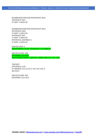 TRAINER: SAGAR | NetworkJourney.com | www.youtube.com/c/NetworkJourney | LinkedIN
CCNP ENTERPRISE 2020 LAB WORKBOOK|| TRAINER: SAGAR || WWW.YOUTUBE.COM/C/NETWORKJOURNEY
MUMBAIR4(CONFIG)# #INTERFACE WAY
INTERFACE E0/1
IP OSPF 1 AREA 40
MUMBAIR6(CONFIG)# #INTERFACE WAY
INTERFACE E0/0
IP OSPF 1 AREA 40
INTERFACE E0/1
IP OSPF 1 AREA 40
INTERFACE LOOPBACK 1
IP OSPF 1 AREA 40
ROUTER OSPF 1
REDISTRIBUTE EIGRP 100 METRIC 10 SUBNETS
ROUTER EIGRP 100
NETWORK 113.0.0.0
REDISTRIBUTE OSPF 1 METRIC 10000 1000 255 255 1500
TOKYOR7
INTERFACE E1/0
IP ADDRESS 113.23.23.2 255.255.255.0
NO SHUT
ROUTER EIGRP 100
NETWORK 113.0.0.0
 