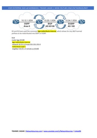 TRAINER: SAGAR | NetworkJourney.com | www.youtube.com/c/NetworkJourney | LinkedIN
CCNP ENTERPRISE 2020 LAB WORKBOOK|| TRAINER: SAGAR || WWW.YOUTUBE.COM/C/NETWORKJOURNEY
R2 and R3 have used the command bgp redistribute-internal, which allows for any iBGP learned
prefixes to be redistributed into OSPF or EIGRP.
R2#
router bgp 65100
bgp redistribute-internal
network 10.23.1.0 mask 255.255.255.0
redistribute ospf 1
neighbor 10.23.1.3 remote-as 65100
 