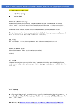 TRAINER: SAGAR | NetworkJourney.com | www.youtube.com/c/NetworkJourney | LinkedIN
CCNP ENTERPRISE 2020 LAB WORKBOOK|| TRAINER: SAGAR || WWW.YOUTUBE.COM/C/NETWORKJOURNEY
ISSUES OF REDISTRIBUTIONS:
• Suboptimal routing
• Routing loops
PROBLEM: [Suboptimal routing]
When redistributing routes from one routing source into another routing source, the original
routing source’s information is lost when the seed metric is injected at the redistribution point.
Therefore, overall network visibility is lost or hidden from the destination routing source.
This is not an issue when there is only one point of redistribution between two sources. However, if
there are multiple points of redistribution between two sources.
SOLUTION:
You can solve this issue by providing different seed metrics on the boundary routers
PROBLEM: [Routing Loops]
Routing loops caused due to administrative distance (AD)
OSPF E2
SOLUTION:
To redistribute a route from one routing source to another (EIGRP into OSPF, for example), that
route must be in the routing table as an entry for the routing source that you are redistributing the
route from.
QUIZ: PART 1
1. R1 learns the 10.11.11.0/24 prefix from EIGRP. EIGRP is redistributed into OSPF on R1, and OSPF is
redistributed into BGP on R1. R1 advertises all the BGP network prefixes to R3. Does R3 receive the
10.11.11.0/24 prefix?
 