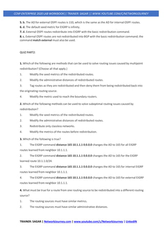 TRAINER: SAGAR | NetworkJourney.com | www.youtube.com/c/NetworkJourney | LinkedIN
CCNP ENTERPRISE 2020 LAB WORKBOOK|| TRAINER: SAGAR || WWW.YOUTUBE.COM/C/NETWORKJOURNEY
5. b. The AD for external OSPF routes is 110, which is the same as the AD for internal OSPF routes.
6. d. The default seed metric for EIGRP is infinity.
7. d. External OSPF routes redistribute into EIGRP with the basic redistribution command.
8. c. External OSPF routes are not redistributed into BGP with the basic redistribution command; the
command match external must also be used.
QUIZ PART2:
1. Which of the following are methods that can be used to solve routing issues caused by multipoint
redistribution? (Choose all that apply.)
1. Modify the seed metrics of the redistributed routes.
2. Modify the administrative distances of redistributed routes.
3. Tag routes as they are redistributed and then deny them from being redistributed back into
the originating routing source.
4. Modify the metric used to reach the boundary routers.
2. Which of the following methods can be used to solve suboptimal routing issues caused by
redistribution?
1. Modify the seed metrics of the redistributed routes.
2. Modify the administrative distances of redistributed routes.
3. Redistribute only classless networks.
4. Modify the metrics of the routes before redistribution.
3. Which of the following is true?
1. The EIGRP command distance 165 10.1.1.1 0.0.0.0 changes the AD to 165 for all EIGRP
routes learned from neighbor 10.1.1.1.
2. The EIGRP command distance 165 10.1.1.1 0.0.0.0 changes the AD to 165 for the EIGRP
learned route 10.1.1.0/24.
3. The EIGRP command distance 165 10.1.1.1 0.0.0.0 changes the AD to 165 for internal EIGRP
routes learned from neighbor 10.1.1.1.
4. The EIGRP command distance 165 10.1.1.1 0.0.0.0 changes the AD to 165 for external EIGRP
routes learned from neighbor 10.1.1.1.
4. What must be true for a route from one routing source to be redistributed into a different routing
source?
1. The routing sources must have similar metrics.
2. The routing sources must have similar administrative distances.
 