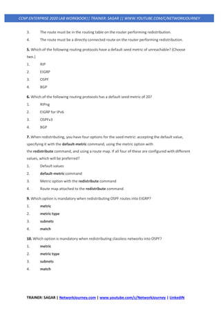 TRAINER: SAGAR | NetworkJourney.com | www.youtube.com/c/NetworkJourney | LinkedIN
CCNP ENTERPRISE 2020 LAB WORKBOOK|| TRAINER: SAGAR || WWW.YOUTUBE.COM/C/NETWORKJOURNEY
3. The route must be in the routing table on the router performing redistribution.
4. The route must be a directly connected route on the router performing redistribution.
5. Which of the following routing protocols have a default seed metric of unreachable? (Choose
two.)
1. RIP
2. EIGRP
3. OSPF
4. BGP
6. Which of the following routing protocols has a default seed metric of 20?
1. RIPng
2. EIGRP for IPv6
3. OSPFv3
4. BGP
7. When redistributing, you have four options for the seed metric: accepting the default value,
specifying it with the default-metric command, using the metric option with
the redistribute command, and using a route map. If all four of these are configured with different
values, which will be preferred?
1. Default values
2. default-metric command
3. Metric option with the redistribute command
4. Route map attached to the redistribute command
9. Which option is mandatory when redistributing OSPF routes into EIGRP?
1. metric
2. metric type
3. subnets
4. match
10. Which option is mandatory when redistributing classless networks into OSPF?
1. metric
2. metric type
3. subnets
4. match
 