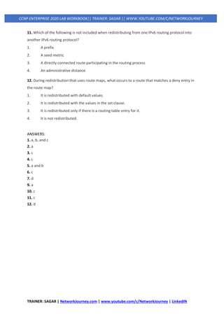 TRAINER: SAGAR | NetworkJourney.com | www.youtube.com/c/NetworkJourney | LinkedIN
CCNP ENTERPRISE 2020 LAB WORKBOOK|| TRAINER: SAGAR || WWW.YOUTUBE.COM/C/NETWORKJOURNEY
11. Which of the following is not included when redistributing from one IPv6 routing protocol into
another IPv6 routing protocol?
1. A prefix
2. A seed metric
3. A directly connected route participating in the routing process
4. An administrative distance
12. During redistribution that uses route maps, what occurs to a route that matches a deny entry in
the route map?
1. It is redistributed with default values.
2. It is redistributed with the values in the set clause.
3. It is redistributed only if there is a routing table entry for it.
4. It is not redistributed.
ANSWERS:
1. a, b, and c
2. a
3. c
4. c
5. a and b
6. c
7. d
9. a
10. c
11. c
12. d
 