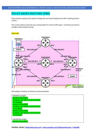 TRAINER: SAGAR | NetworkJourney.com | www.youtube.com/c/NetworkJourney | LinkedIN
CCNP ENTERPRISE 2020 LAB WORKBOOK|| TRAINER: SAGAR || WWW.YOUTUBE.COM/C/NETWORKJOURNEY
POLICY BASED ROUTING (PBR)
Policy-based routing can be used to change the next hop IP address for traffic matching certain
criteria.
This can be useful to overrule your routing table for certain traffic types. I will show you how to
configure policy-based routing.
GNS3 LAB:
1# Configure Interface on Routers mentioned below:
TOKYOR7(config)#
interface Ethernet0/1
ip address 192.168.10.1 255.255.255.0
no shutdown
interface Ethernet0/2
ip address 192.168.40.1 255.255.255.0
no shutdown
interface Ethernet0/3
ip address 192.168.20.1 255.255.255.0
no shutdown
TOKYOR10(config)#
interface Ethernet0/1
 