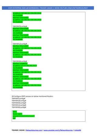 TRAINER: SAGAR | NetworkJourney.com | www.youtube.com/c/NetworkJourney | LinkedIN
CCNP ENTERPRISE 2020 LAB WORKBOOK|| TRAINER: SAGAR || WWW.YOUTUBE.COM/C/NETWORKJOURNEY
ip address 192.168.10.2 255.255.255.0
no shutdown
interface Ethernet0/3
ip address 192.168.30.2 255.255.255.0
no shutdown
TOKYOR29(config)#
interface Ethernet0/0
ip address 192.168.50.2 255.255.255.0
no shutdown
interface Ethernet0/2
ip address 192.168.40.2 255.255.255.0
no shutdown
TOKYOR12(config)#
interface Ethernet0/2
ip address 192.168.60.2 255.255.255.0
no shutdown
interface Ethernet0/3
ip address 192.168.20.2 255.255.255.0
no shutdown
TOKYOR30(config)#
interface Loopback1
ip address 4.4.4.4 255.255.255.0
no shutdown
interface Ethernet0/0
ip address 192.168.50.1 255.255.255.0
no shutdown
interface Ethernet0/2
ip address 192.168.60.1 255.255.255.0
no shutdown
interface Ethernet0/3
ip address 192.168.30.1 255.255.255.0
no shutdown
2# Configure OSPF process on below mentioned Routers:
TOKYOR7(config)#
TOKYOR10(config)#
TOKYOR29(config)#
TOKYOR12(config)#
TOKYOR30(config)#
conf t
router ospf 1
network 0.0.0.0 0.0.0.0 area 0
end
 