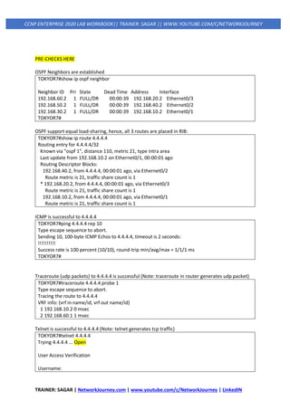 TRAINER: SAGAR | NetworkJourney.com | www.youtube.com/c/NetworkJourney | LinkedIN
CCNP ENTERPRISE 2020 LAB WORKBOOK|| TRAINER: SAGAR || WWW.YOUTUBE.COM/C/NETWORKJOURNEY
PRE-CHECKS HERE
OSPF Neighbors are established
TOKYOR7#show ip ospf neighbor
Neighbor ID Pri State Dead Time Address Interface
192.168.60.2 1 FULL/DR 00:00:39 192.168.20.2 Ethernet0/3
192.168.50.2 1 FULL/DR 00:00:39 192.168.40.2 Ethernet0/2
192.168.30.2 1 FULL/DR 00:00:39 192.168.10.2 Ethernet0/1
TOKYOR7#
OSPF support equal load-sharing, hence, all 3 routes are placed in RIB:
TOKYOR7#show ip route 4.4.4.4
Routing entry for 4.4.4.4/32
Known via "ospf 1", distance 110, metric 21, type intra area
Last update from 192.168.10.2 on Ethernet0/1, 00:00:01 ago
Routing Descriptor Blocks:
192.168.40.2, from 4.4.4.4, 00:00:01 ago, via Ethernet0/2
Route metric is 21, traffic share count is 1
* 192.168.20.2, from 4.4.4.4, 00:00:01 ago, via Ethernet0/3
Route metric is 21, traffic share count is 1
192.168.10.2, from 4.4.4.4, 00:00:01 ago, via Ethernet0/1
Route metric is 21, traffic share count is 1
ICMP is successful to 4.4.4.4
TOKYOR7#ping 4.4.4.4 rep 10
Type escape sequence to abort.
Sending 10, 100-byte ICMP Echos to 4.4.4.4, timeout is 2 seconds:
!!!!!!!!!!
Success rate is 100 percent (10/10), round-trip min/avg/max = 1/1/1 ms
TOKYOR7#
Traceroute (udp packets) to 4.4.4.4 is successful (Note: traceroute in router generates udp packet)
TOKYOR7#traceroute 4.4.4.4 probe 1
Type escape sequence to abort.
Tracing the route to 4.4.4.4
VRF info: (vrf in name/id, vrf out name/id)
1 192.168.10.2 0 msec
2 192.168.60.1 1 msec
Telnet is successful to 4.4.4.4 (Note: telnet generates tcp traffic)
TOKYOR7#telnet 4.4.4.4
Trying 4.4.4.4 ... Open
User Access Verification
Username:
 
