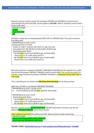 TRAINER: SAGAR | NetworkJourney.com | www.youtube.com/c/NetworkJourney | LinkedIN
CCNP ENTERPRISE 2020 LAB WORKBOOK|| TRAINER: SAGAR || WWW.YOUTUBE.COM/C/NETWORKJOURNEY
Now let’s say that I want to use the link in between TOKYOR7 and TOKYOR12 to reach 4.4.4.4. I
could influence the metric for OSPF, but this applies to all traffic. What if I wanted to use this link for
certain traffic only?
TOKYOR7(config)#
int e0/3
ip ospf cost 1000
end
All traffic is impact due to manipulating the OSPF COST on TOKYOR7_E0/3. The route is removed
from RIB as well:
TOKYOR7#show ip route 4.4.4.4
Routing entry for 4.4.4.4/32
Known via "ospf 1", distance 110, metric 21, type intra area
Last update from 192.168.40.2 on Ethernet0/2, 00:06:41 ago
Routing Descriptor Blocks:
* 192.168.40.2, from 4.4.4.4, 00:06:41 ago, via Ethernet0/2
Route metric is 21, traffic share count is 1
192.168.10.2, from 4.4.4.4, 00:06:41 ago, via Ethernet0/1
Route metric is 21, traffic share count is 1
We could use the link in between TOKYOR7 / TOKYOR10 & TOKYOR29 for the majority of our traffic
and use the link between TOKYOR7/ TOKYOR12 only for certain traffic. This can be very useful. For
example, imagine that the link between TOKYOR7/ TOKYOR12 is a dedicated link that offers QoS for
VoIP traffic.
This is something we can achieve with PBR (Policy Based Routing) Let me show you how!
Right now, all traffic is sent towards TOKYOR29/ TOKYOR10:
TOKYOR7#show ip route | include 4.4.4.4
O 4.4.4.4 [110/21] via 192.168.40.2, 00:09:01, Ethernet0/2
TOKYOR7#show ip route 4.4.4.4
Routing Descriptor Blocks:
* 192.168.40.2, from 4.4.4.4, 00:06:41 ago, via Ethernet0/2
Route metric is 21, traffic share count is 1
192.168.10.2, from 4.4.4.4, 00:06:41 ago, via Ethernet0/1
Now let’s say that we want all ICMP traffic from TOKYOR7 destined for 4.4.4.4 to cross the link
between TOKYOR7/TOKYOR12. Here’s how to do this:
First, I create an access-list that matches my traffic. Now we have to create a route-map:
TOKYOR7(config)#
ip access-list extended ONLY_ICMP_TOKYOR12
permit icmp host 192.168.10.1 host 4.4.4.4
 