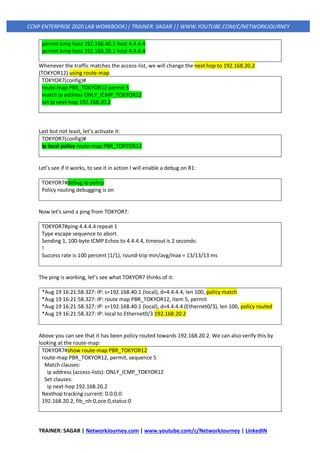 TRAINER: SAGAR | NetworkJourney.com | www.youtube.com/c/NetworkJourney | LinkedIN
CCNP ENTERPRISE 2020 LAB WORKBOOK|| TRAINER: SAGAR || WWW.YOUTUBE.COM/C/NETWORKJOURNEY
permit icmp host 192.168.40.1 host 4.4.4.4
permit icmp host 192.168.20.1 host 4.4.4.4
Whenever the traffic matches the access-list, we will change the next hop to 192.168.20.2
(TOKYOR12) using route-map.
TOKYOR7(config)#
route-map PBR_TOKYOR12 permit 5
match ip address ONLY_ICMP_TOKYOR12
set ip next-hop 192.168.20.2
Last but not least, let’s activate it:
TOKYOR7(config)#
ip local policy route-map PBR_TOKYOR12
Let’s see if it works, to see it in action I will enable a debug on R1:
TOKYOR7#debug ip policy
Policy routing debugging is on
Now let’s send a ping from TOKYOR7:
TOKYOR7#ping 4.4.4.4 repeat 1
Type escape sequence to abort.
Sending 1, 100-byte ICMP Echos to 4.4.4.4, timeout is 2 seconds:
!
Success rate is 100 percent (1/1), round-trip min/avg/max = 13/13/13 ms
The ping is working, let’s see what TOKYOR7 thinks of it:
*Aug 19 16:21:58.327: IP: s=192.168.40.1 (local), d=4.4.4.4, len 100, policy match
*Aug 19 16:21:58.327: IP: route map PBR_TOKYOR12, item 5, permit
*Aug 19 16:21:58.327: IP: s=192.168.40.1 (local), d=4.4.4.4 (Ethernet0/3), len 100, policy routed
*Aug 19 16:21:58.327: IP: local to Ethernet0/3 192.168.20.2
Above you can see that it has been policy routed towards 192.168.20.2. We can also verify this by
looking at the route-map:
TOKYOR7#show route-map PBR_TOKYOR12
route-map PBR_TOKYOR12, permit, sequence 5
Match clauses:
ip address (access-lists): ONLY_ICMP_TOKYOR12
Set clauses:
ip next-hop 192.168.20.2
Nexthop tracking current: 0.0.0.0
192.168.20.2, fib_nh:0,oce:0,status:0
 