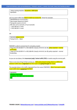 TRAINER: SAGAR | NetworkJourney.com | www.youtube.com/c/NetworkJourney | LinkedIN
CCNP ENTERPRISE 2020 LAB WORKBOOK|| TRAINER: SAGAR || WWW.YOUTUBE.COM/C/NETWORKJOURNEY
Policy routing matches: 10 packets, 1000 bytes
TOKYOR7#
Let’s try some traffic that doesn’t match our access-list. Telnet for example:
TOKYOR7#tracer 4.4.4.4 prob 1
Type escape sequence to abort.
Tracing the route to 4.4.4.4
VRF info: (vrf in name/id, vrf out name/id)
1 192.168.10.2 1 msec
2 192.168.50.1 1 msec
OR
TOKYOR7#telnet 4.4.4.4
Trying 4.4.4.4 ... Open
TOKYOR7 is able to connect but it’s not policy routed:
*Aug 19 15:41:02.828: IP: s=192.168.40.1 (local), d=4.4.4.4, len 28, policy rejected -- normal
forwarding
*Aug 19 15:41:02.829: IP: s=192.168.40.1 (local), d=4.4.4.4, len 28, policy rejected -- normal
forwarding
As you can see above, this traceroute (udp) / telnet traffic (TCP) is routed using the normal path.
There is one more thing I’d like to show you. With policy-based routing, there is a difference
between traffic that is originated from the router and going through the router.
The example above is for traffic originated from the router (TOKYOR7). What if we want to policy
route traffic that is routed viaTOKYOR7?
TOKYOR7#
interface Ethernet0/0
ip address 192.168.1.100 255.255.255.0
end
 