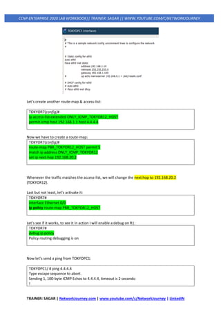 TRAINER: SAGAR | NetworkJourney.com | www.youtube.com/c/NetworkJourney | LinkedIN
CCNP ENTERPRISE 2020 LAB WORKBOOK|| TRAINER: SAGAR || WWW.YOUTUBE.COM/C/NETWORKJOURNEY
Let’s create another route-map & access-list:
TOKYOR7(config)#
ip access-list extended ONLY_ICMP_TOKYOR12_HOST
permit icmp host 192.168.1.1 host 4.4.4.4
Now we have to create a route-map:
TOKYOR7(config)#
route-map PBR_TOKYOR12_HOST permit 5
match ip address ONLY_ICMP_TOKYOR12
set ip next-hop 192.168.20.2
Whenever the traffic matches the access-list, we will change the next hop to 192.168.20.2
(TOKYOR12).
Last but not least, let’s activate it:
TOKYOR7#
interface Ethernet 0/0
ip policy route-map PBR_TOKYOR12_HOST
Let’s see if it works, to see it in action I will enable a debug on R1:
TOKYOR7#
debug ip policy
Policy routing debugging is on
Now let’s send a ping from TOKYOPC1:
TOKYOPC1/ # ping 4.4.4.4
Type escape sequence to abort.
Sending 1, 100-byte ICMP Echos to 4.4.4.4, timeout is 2 seconds:
!
 