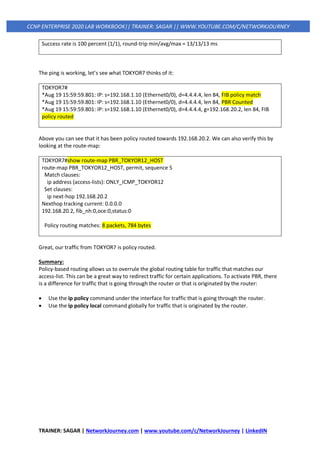 TRAINER: SAGAR | NetworkJourney.com | www.youtube.com/c/NetworkJourney | LinkedIN
CCNP ENTERPRISE 2020 LAB WORKBOOK|| TRAINER: SAGAR || WWW.YOUTUBE.COM/C/NETWORKJOURNEY
Success rate is 100 percent (1/1), round-trip min/avg/max = 13/13/13 ms
The ping is working, let’s see what TOKYOR7 thinks of it:
TOKYOR7#
*Aug 19 15:59:59.801: IP: s=192.168.1.10 (Ethernet0/0), d=4.4.4.4, len 84, FIB policy match
*Aug 19 15:59:59.801: IP: s=192.168.1.10 (Ethernet0/0), d=4.4.4.4, len 84, PBR Counted
*Aug 19 15:59:59.801: IP: s=192.168.1.10 (Ethernet0/0), d=4.4.4.4, g=192.168.20.2, len 84, FIB
policy routed
Above you can see that it has been policy routed towards 192.168.20.2. We can also verify this by
looking at the route-map:
TOKYOR7#show route-map PBR_TOKYOR12_HOST
route-map PBR_TOKYOR12_HOST, permit, sequence 5
Match clauses:
ip address (access-lists): ONLY_ICMP_TOKYOR12
Set clauses:
ip next-hop 192.168.20.2
Nexthop tracking current: 0.0.0.0
192.168.20.2, fib_nh:0,oce:0,status:0
Policy routing matches: 8 packets, 784 bytes
Great, our traffic from TOKYOR7 is policy routed.
Summary:
Policy-based routing allows us to overrule the global routing table for traffic that matches our
access-list. This can be a great way to redirect traffic for certain applications. To activate PBR, there
is a difference for traffic that is going through the router or that is originated by the router:
• Use the ip policy command under the interface for traffic that is going through the router.
• Use the ip policy local command globally for traffic that is originated by the router.
 