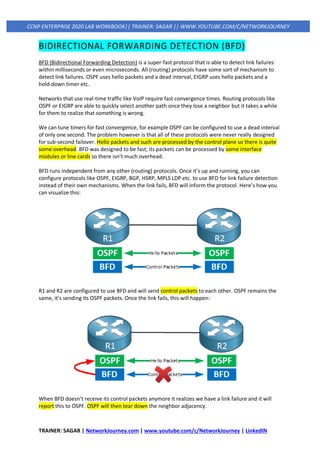 TRAINER: SAGAR | NetworkJourney.com | www.youtube.com/c/NetworkJourney | LinkedIN
CCNP ENTERPRISE 2020 LAB WORKBOOK|| TRAINER: SAGAR || WWW.YOUTUBE.COM/C/NETWORKJOURNEY
BIDIRECTIONAL FORWARDING DETECTION (BFD)
BFD (Bidirectional Forwarding Detection) is a super-fast protocol that is able to detect link failures
within milliseconds or even microseconds. All (routing) protocols have some sort of mechanism to
detect link failures. OSPF uses hello packets and a dead interval, EIGRP uses hello packets and a
hold-down timer etc.
Networks that use real-time traffic like VoIP require fast convergence times. Routing protocols like
OSPF or EIGRP are able to quickly select another path once they lose a neighbor but it takes a while
for them to realize that something is wrong.
We can tune timers for fast convergence, for example OSPF can be configured to use a dead interval
of only one second. The problem however is that all of these protocols were never really designed
for sub-second failover. Hello packets and such are processed by the control plane so there is quite
some overhead. BFD was designed to be fast; its packets can be processed by some interface
modules or line cards so there isn’t much overhead.
BFD runs independent from any other (routing) protocols. Once it’s up and running, you can
configure protocols like OSPF, EIGRP, BGP, HSRP, MPLS LDP etc. to use BFD for link failure detection
instead of their own mechanisms. When the link fails, BFD will inform the protocol. Here’s how you
can visualize this:
R1 and R2 are configured to use BFD and will send control packets to each other. OSPF remains the
same, it’s sending its OSPF packets. Once the link fails, this will happen:
When BFD doesn’t receive its control packets anymore it realizes we have a link failure and it will
report this to OSPF. OSPF will then tear down the neighbor adjacency.
 